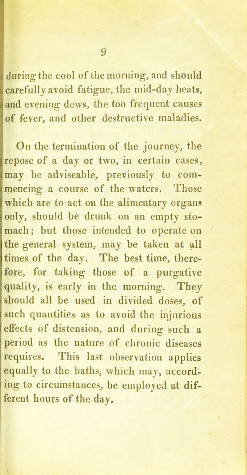 during’the cool of the morning, and should carefully avoid fatigue, the mid-day heats, and evening dews, the too frequent causes of fever, and other destructive maladies. On the termination of the journey, the repose of a day or two, in certain cases, may be adviseable, previously to com- mencing a course of the waters. Those which are to act on the alimentary organs only, should be drunk on an empty sto- mach; but those intended to operate on the general system, may be taken at all times of the day. The best time, there- fore, for taking those of a purgative quality, is early in the morning. They should all be used in divided doses, of such quantities as to avoid the injurious effects of distension, and during such a period as the nature of chronic diseases requires. This last observation applies equally to the baths, which may, accord- ing to circumstances, be employed at dif- ferent hours of the day. \