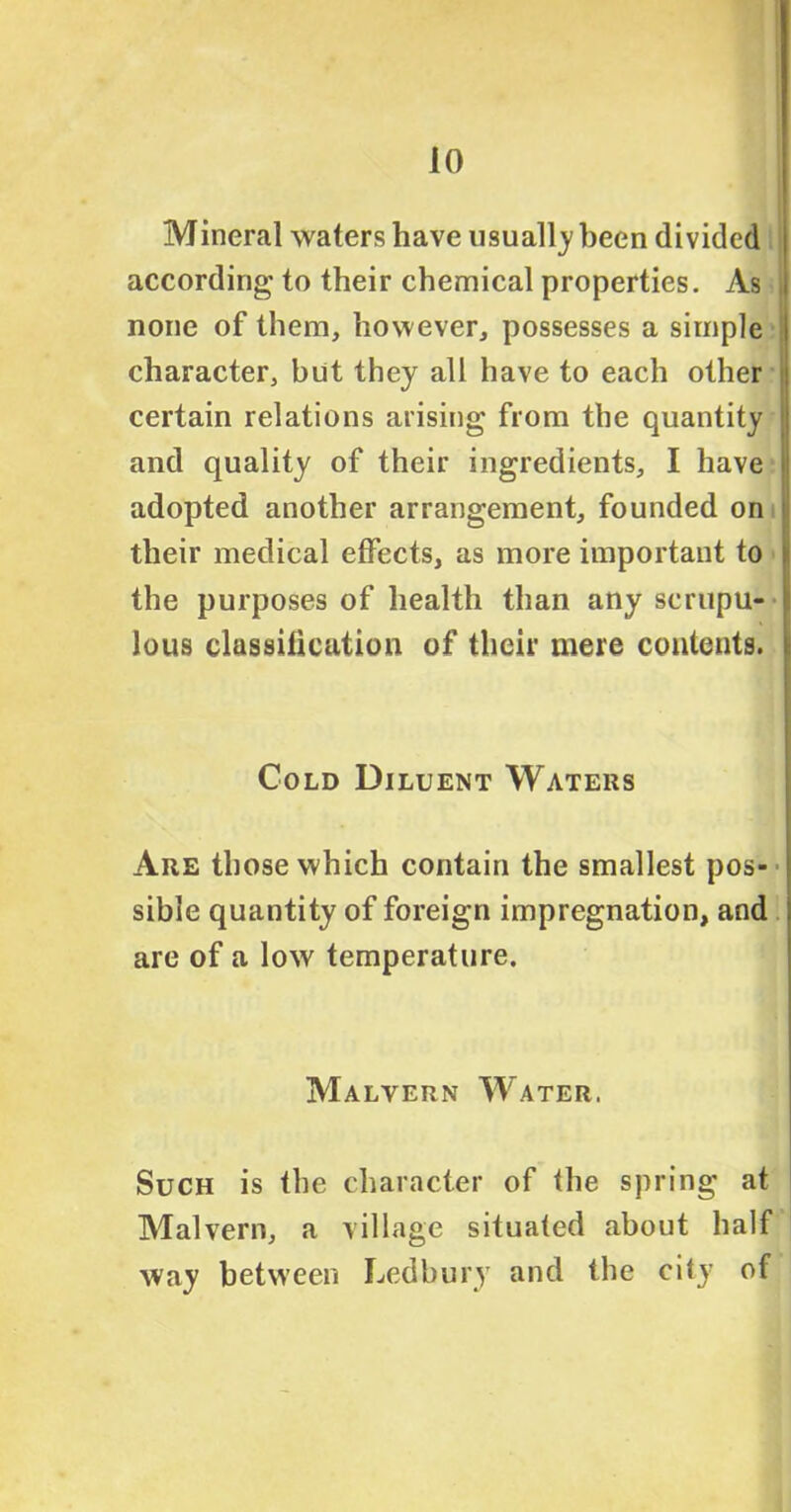 Mineral waters have usually been divided according to their chemical properties. As none of them, however, possesses a simple character, but they all have to each other certain relations arising from the quantity and quality of their ingredients, I have i adopted another arrangement, founded on their medical effects, as more important to ; the purposes of health than any scrupu- < lous classification of their mere contents. I Cold Diluent Waters Are those which contain the smallest pos- sible quantity of foreign impregnation, and are of a low temperature. Malvern Water, Such is the character of the spring at Malvern, a village situated about half way between Ledbury and the city of