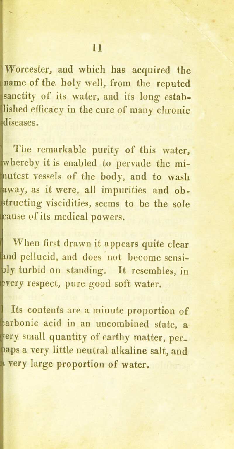 Worcester, and which has acquired the name of the holy well, from the reputed sanctity of its water, and its long estab- lished efficacy in the cure of many chronic diseases. The remarkable purity of this water, whereby it is enabled to pervade the mi- nutest vessels of the body, and to wash away, as it were, all impurities and ob- structing viscidities, seems to be the sole cause of its medical powers. When first drawn it appears quite clear tnd pellucid, and does not become sensi- bly turbid on standing. It resembles, in ivery respect, pure good soft water. Its contents are a minute proportion of :arbonic acid in an uncombined state, a rery small quantity of earthy matter, per- laps a very little neutral alkaline salt, and - very large proportion of water.