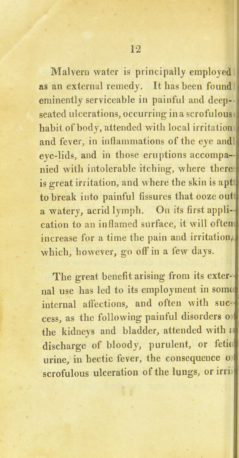 Malvern water is principally employed as an external remedy. It has been found | eminently serviceable in painful and deep- i seated ulcerations, occurring in a scrofulous habit of body, attended with local irritation and fever, in inflammations of the eye and eye-lids, and in those eruptions accompa- nied with intolerable itching, where there is great irritation, and where the skin is apt to break into painful fissures that ooze outi a watery, acrid lymph. On its first appli- cation to an inflamed surface, it will often increase for a time the pain and irritation, which, however, go off in a few days. The great benefit arising from its exter- nal use has led to its employment in some internal affections, and often with suc- cess, as the following painful disorders o^ the kidneys and bladder, attended with a discharge of bloody, purulent, or feti< urine, in hectic fever, the consequence o scrofulous ulceration of the lungs, or irri