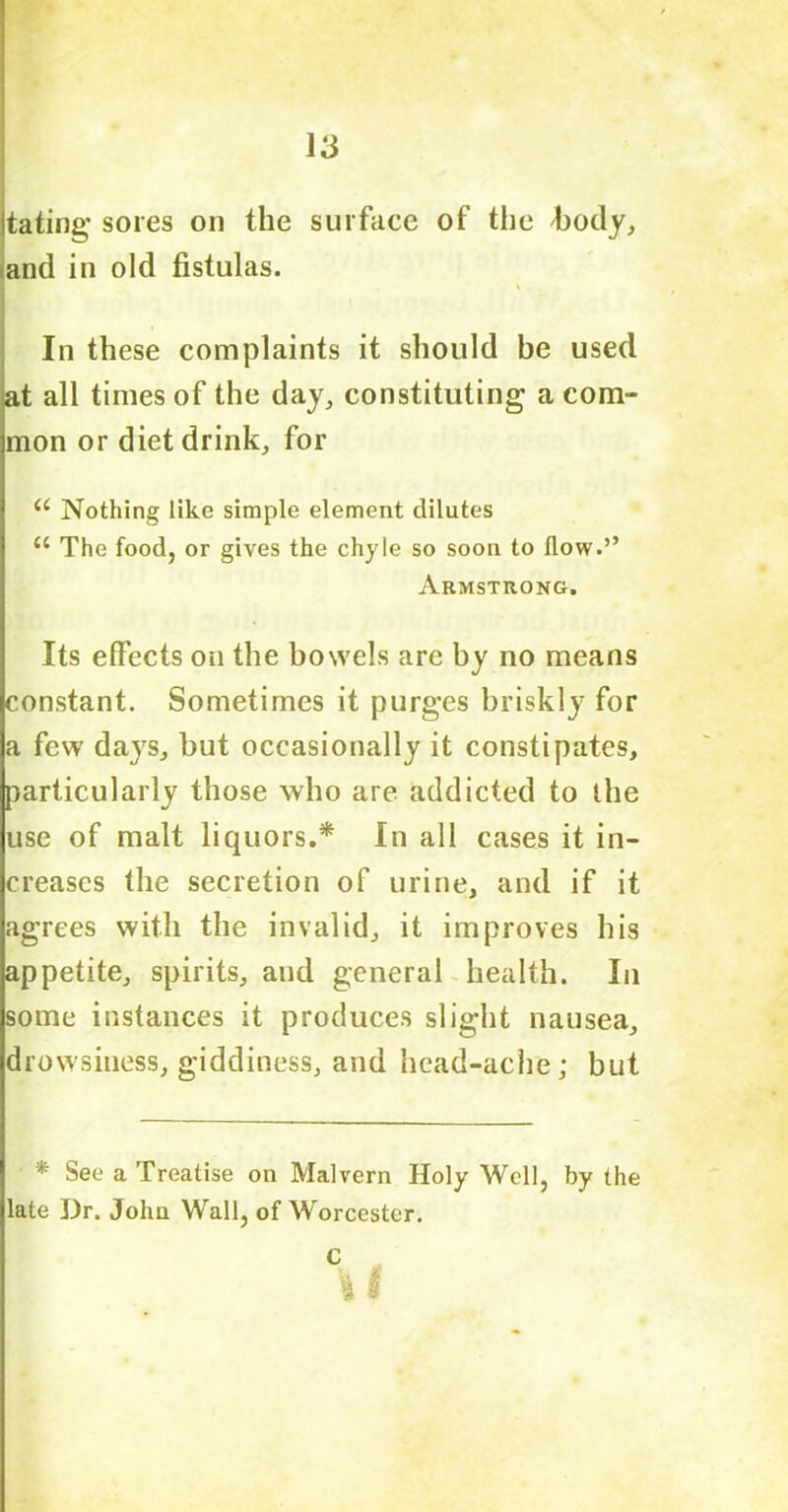 \3 tating sores on the surface of the 'body, and in old fistulas. \ In these complaints it should be used at all times of the day, constituting a com- mon or diet drink, for u Nothing like simple element dilutes “ The food, or gives the chyle so soon to flow.” Armstrong. Its effects on the bowels are by no means constant. Sometimes it purges briskly for a few days, but occasionally it constipates, particularly those who are addicted to the use of malt liquors.* In all cases it in- creases the secretion of urine, and if it agrees with the invalid, it improves his appetite, spirits, and general health. In some instances it produces slight nausea, drowsiness, giddiness, and head-ache; but * See a Treatise on Malvern Holy Well, by the late Dr. John Wall, of Worcester.