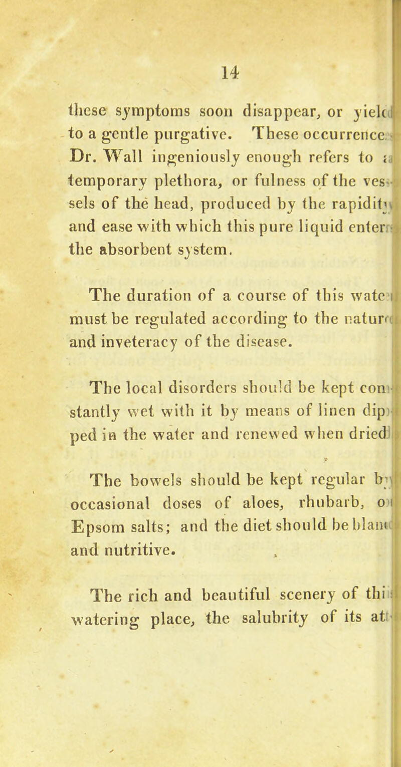 these symptoms soon disappear,, or yielc to a gentle purgative. These occurrence Dr. Wall ingeniously enough refers to « temporary plethora, or fulness of the ves sels of the head, produced by the rap id it^ and ease with which this pure liquid enter the absorbent system. The duration of a course of this wate i| must be regulated according to the nature and inveteracy of the disease. The local disorders should be kept con stantly wet with it by means of linen dipqi ped in the water and renewed when dried:! p The bowels should be kept regular b; occasional doses of aloes, rhubarb, o>j| Epsom salts; and the diet should beldam and nutritive. The rich and beautiful scenery of thi watering place, the salubrity of its at: