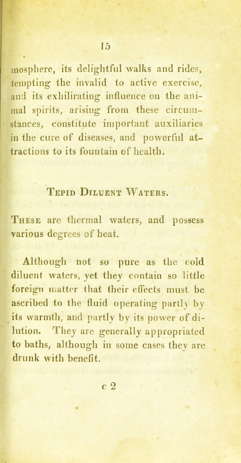 mosphere, its delightful walks and rides, tempting the invalid to active exercise, and its exhilirating influence on the ani- mal spirits, arising from these circum- stances, constitute important auxiliaries in the cure of diseases, and powerful at- tractions to its fountain of health. Tepid Diluent Waters. These are thermal waters, and possess various degrees of heat. Although not so pure as the cold diluent waters, yet they contain so little foreign matter that their effects must be ascribed to the fluid operating parti\ by its warmth, and partly by its power of di- lution. They are generally appropriated to baths, although in some cases they are drunk with benefit.