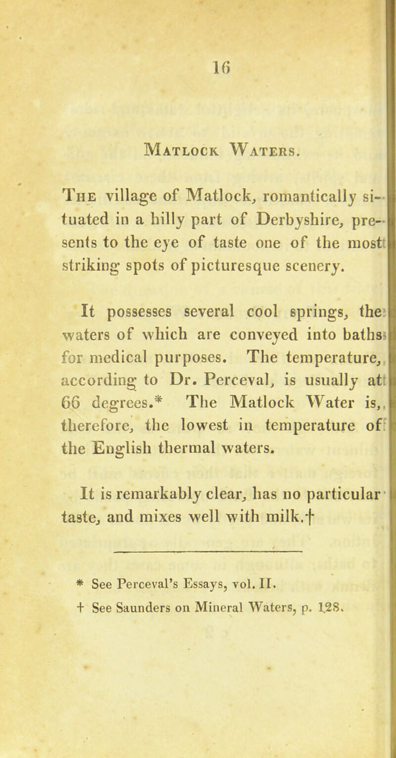 If) Matlock Waters. The village of Matlock, romantically si- tuated in a hilly part of Derbyshire, pre- sents to the eye of taste one of the most striking spots of picturesque scenery. It possesses several cool springs, the: waters of which are conveyed into baths; for medical purposes. The temperature, according to Dr. Perceval, is usually at 66 degrees.* The Matlock Water is,, therefore, the lowest in temperature of the English thermal waters. It is remarkably clear, has no particular taste, and mixes well with milk.f * See Perceval’s Essays, vol. II. + See Saunders on Mineral Waters, p. 1.28.