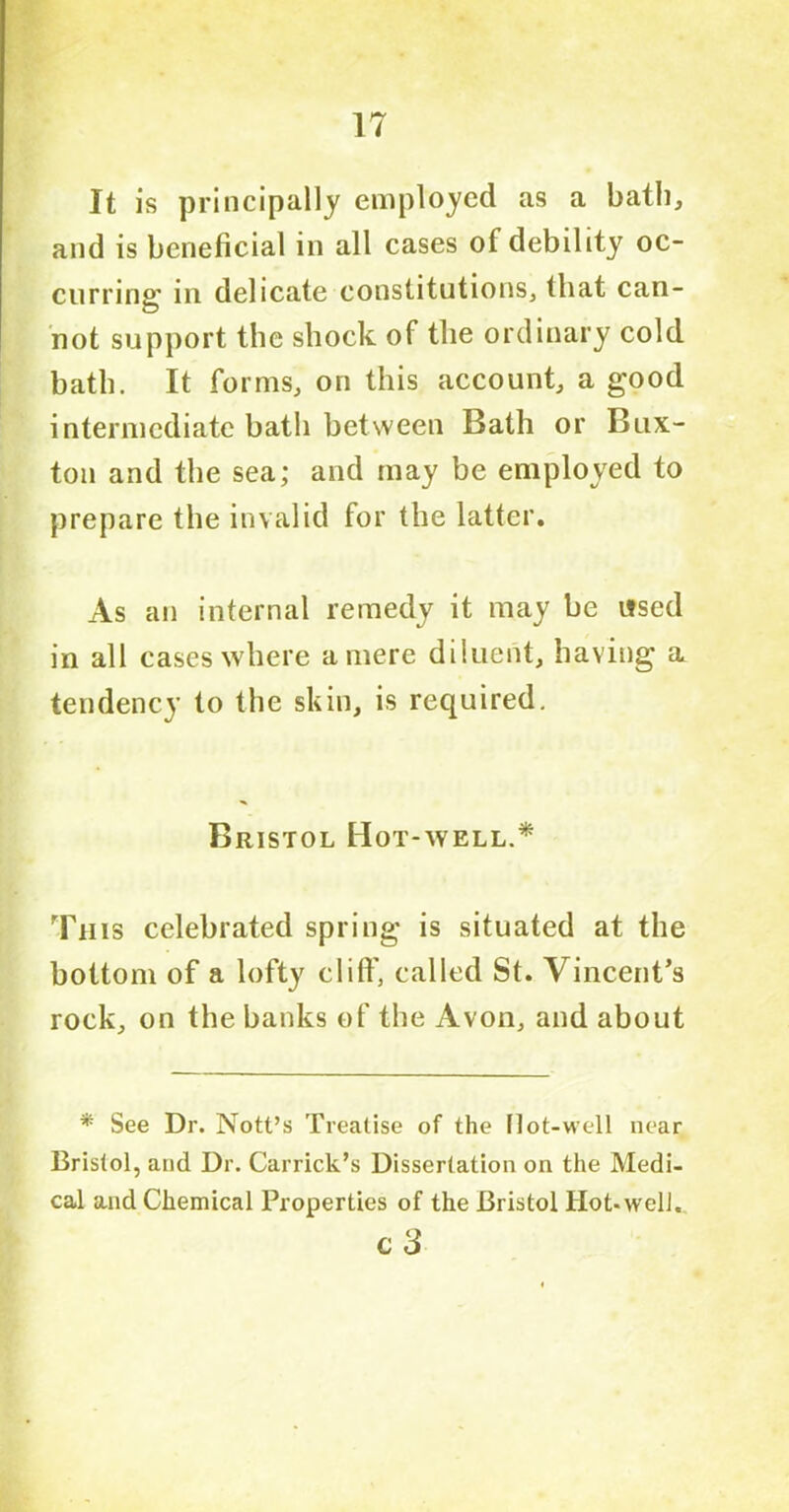 It is principally employed as a bath, and is beneficial in all cases of debility oc- curring' in delicate constitutions, that can- not support the shock of the ordinary cold bath. It forms, on this account, a good intermediate bath between Bath or Bux- ton and the sea; and may be employed to prepare the invalid for the latter. As an internal remedy it may be used in all cases where a mere diluent, having a tendency to the skin, is required. Bristol Hot-well.* Th is celebrated spring is situated at the bottom of a lofty clilf, called St. Vincent’s rock, on the banks of the Avon, and about * See Dr. Nott’s Treatise of the (lot-well near Bristol, and Dr. Garrick’s Dissertation on the Medi- cal and Chemical Properties of the Bristol Hot-well. C 3