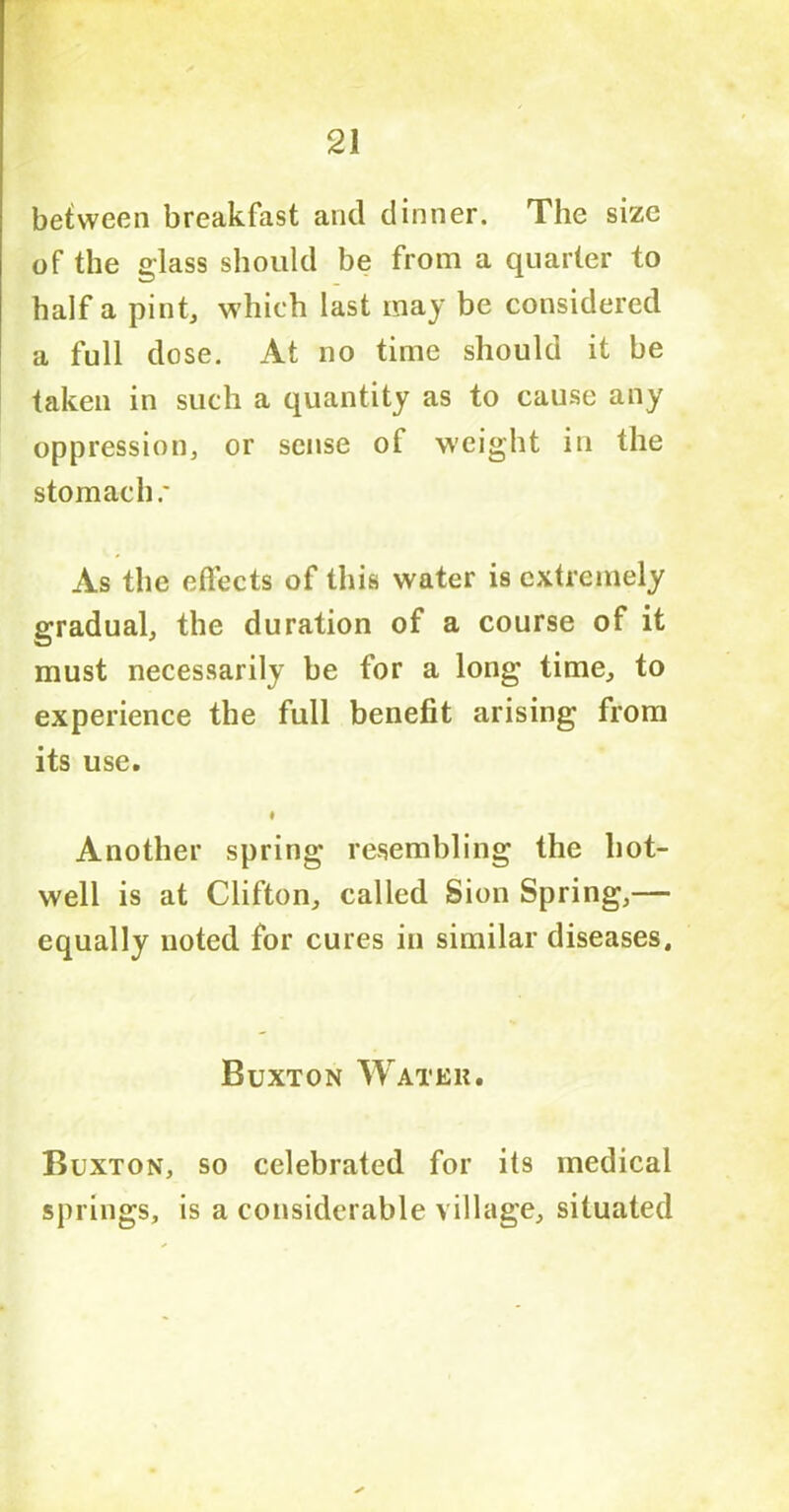 between breakfast and dinner. The size of the glass should be from a quarter to half a pint, which last may be considered a full dose. At no time should it be taken in such a quantity as to cause any oppression, or sense of weight in the stomach As the effects of this water is extremely gradual, the duration of a course of it must necessarily be for a long time, to experience the full benefit arising from its use. Another spring resembling the hot- well is at Clifton, called Sion Spring,— equally noted for cures in similar diseases, Buxton Water. Buxton, so celebrated for its medical springs, is a considerable village, situated