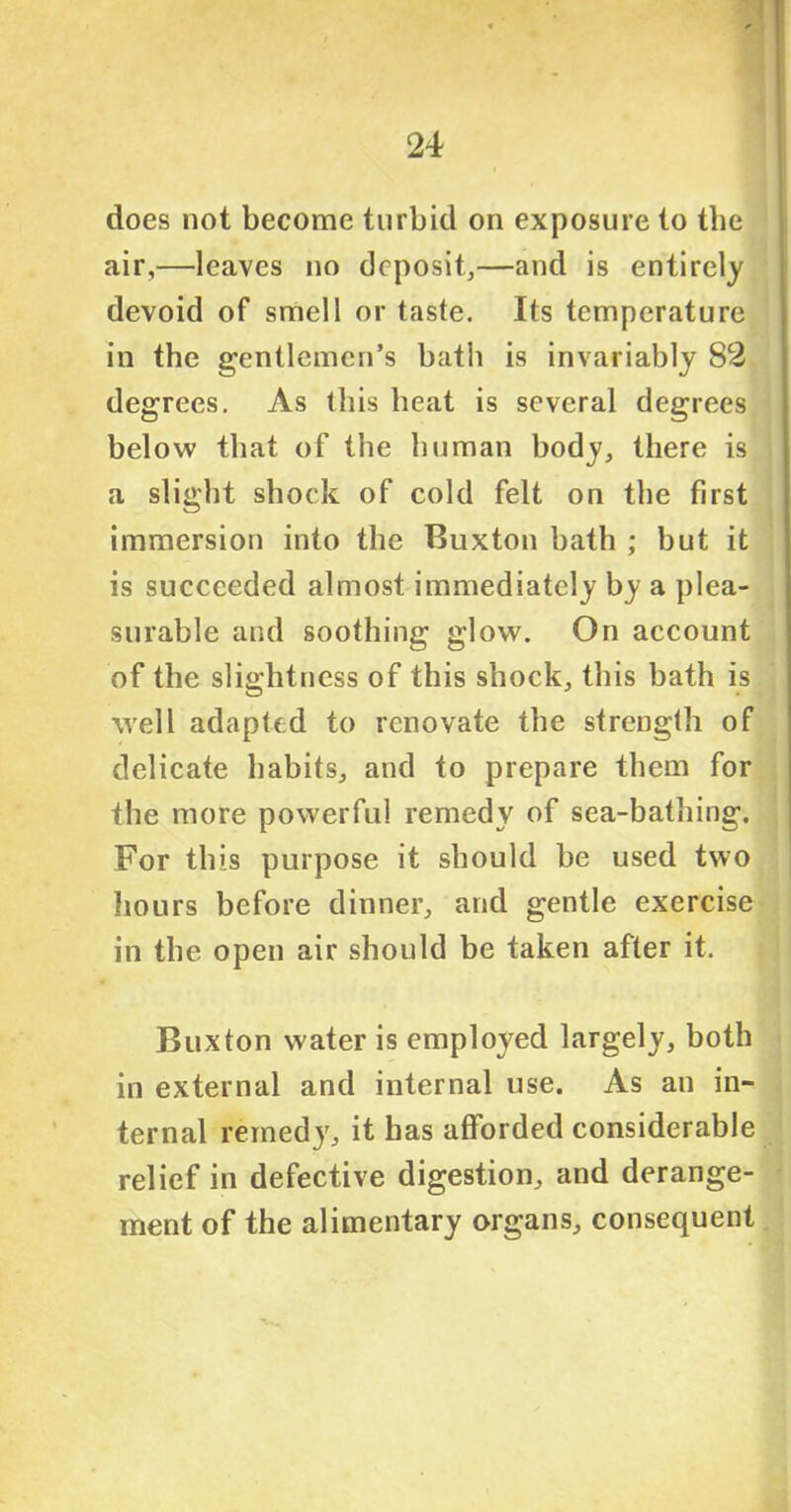 does not become turbid on exposure to the air,—leaves no deposit,—and is entirely devoid of smell or taste. Its temperature in the gentlemen’s batli is invariably 82 degrees. As this heat is several degrees below that of the human body, there is a slight shock of cold felt on the first immersion into the Buxton bath ; but it is succeeded almost immediately by a plea- surable and soothing glow. On account of the slightness of this shock, this bath is well adapted to renovate the strength of delicate habits, and to prepare them for the more powerful remedy of sea-bathing. For this purpose it should be used two hours before dinner, and gentle exercise in the open air should be taken after it. Buxton water is employed largely, both in external and internal use. As an in- ternal remedy, it has afforded considerable relief in defective digestion, and derange- ment of the alimentary organs, consequent