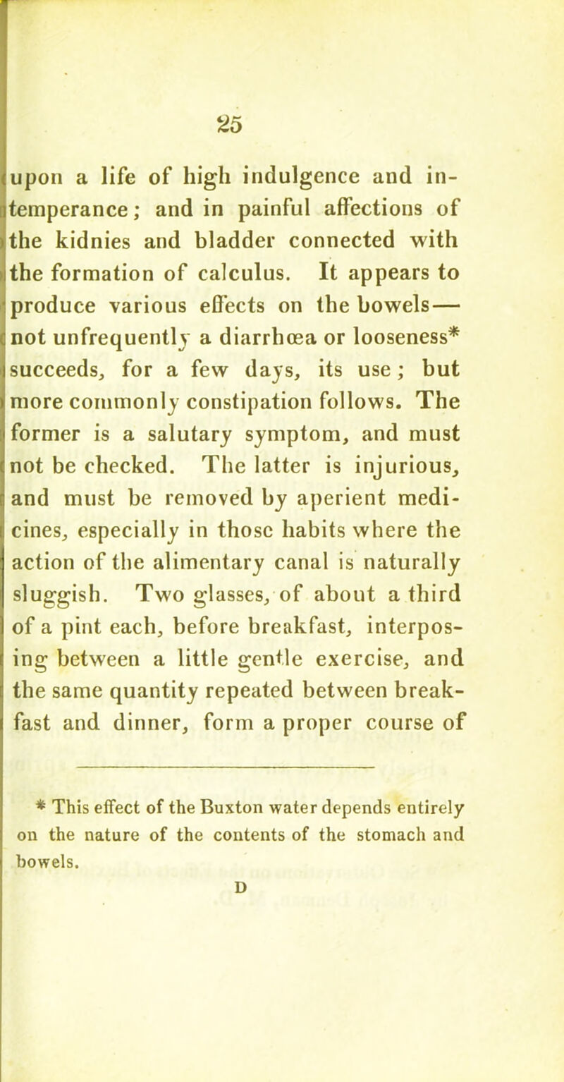 upon a life of high indulgence and in- temperance ; and in painful affections of the kidnies and bladder connected with the formation of calculus. It appears to produce various effects on the bowels — not unfrequently a diarrhoea or looseness* succeeds,, for a few days, its use; but more commonly constipation follows. The former is a salutary symptom, and must not be checked. The latter is injurious, and must be removed by aperient medi- cines, especially in those habits where the action of the alimentary canal is naturally sluggish. Two glasses, of about a third of a pint each, before breakfast, interpos- ing between a little gentle exercise, and the same quantity repeated between break- fast and dinner, form a proper course of * This effect of the Buxton water depends entirely on the nature of the contents of the stomach and bowels. D