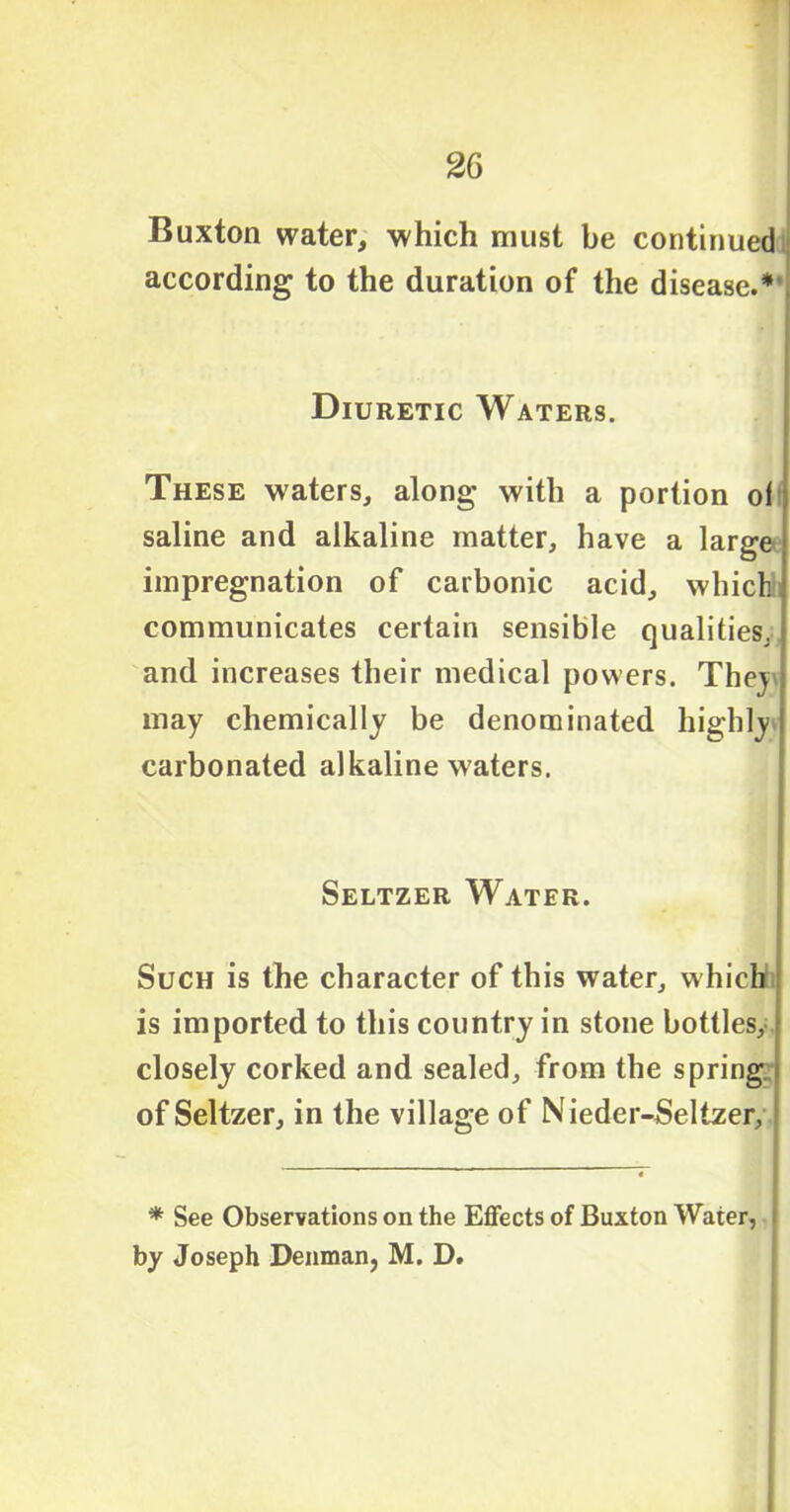 Buxton water, which must be continued according to the duration of the disease.*' Diuretic Waters. These waters, along with a portion of saline and alkaline matter, have a large impregnation of carbonic acid, which communicates certain sensible qualities, and increases their medical powers. They may chemically be denominated highly carbonated alkaline waters. Seltzer Water. Such is the character of this water, which is imported to this country in stone bottles, closely corked and sealed, from the spring of Seltzer, in the village of Nieder-Selizer, * See Observations on the Effects of Buxton Water, i by Joseph Denman, M. D.