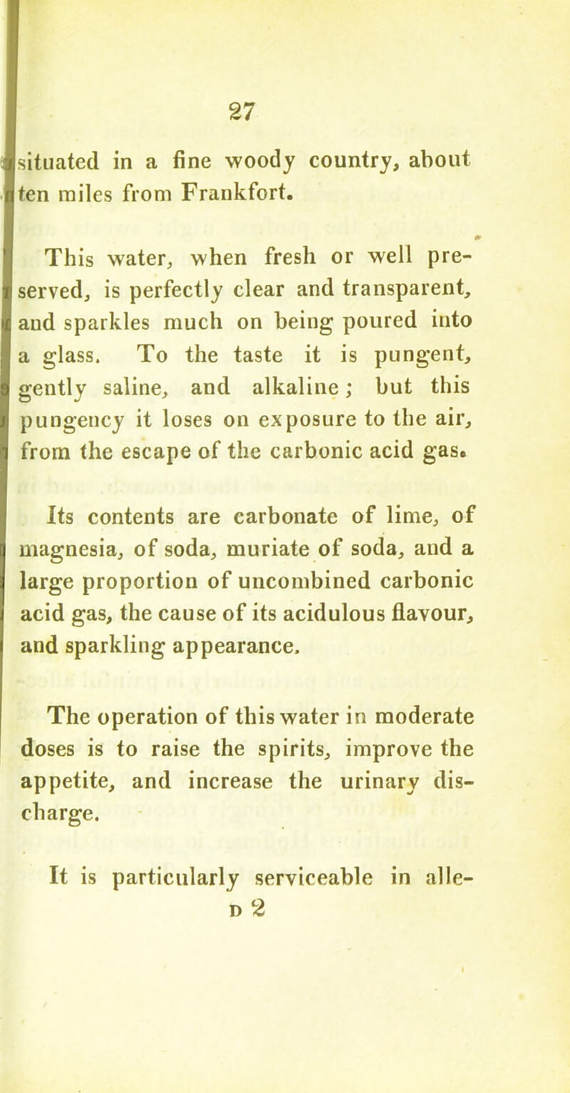 ■situated in a fine woody country, about ■ ten miles from Frankfort. (S * This water, when fresh or well pre- fi served, is perfectly clear and transparent, i and sparkles much on being poured into 1 a glass. To the taste it is pungent, 1 gently saline, and alkaline; but this I pungency it loses on exposure to the air, jj from the escape of the carbonic acid gas. Its contents are carbonate of lime, of \ magnesia, of soda, muriate of soda, and a large proportion of uncombined carbonic acid gas, the cause of its acidulous flavour, and sparkling appearance. I The operation of this water in moderate doses is to raise the spirits, improve the appetite, and increase the urinary dis- charge. It is particularly serviceable in alle- n 2
