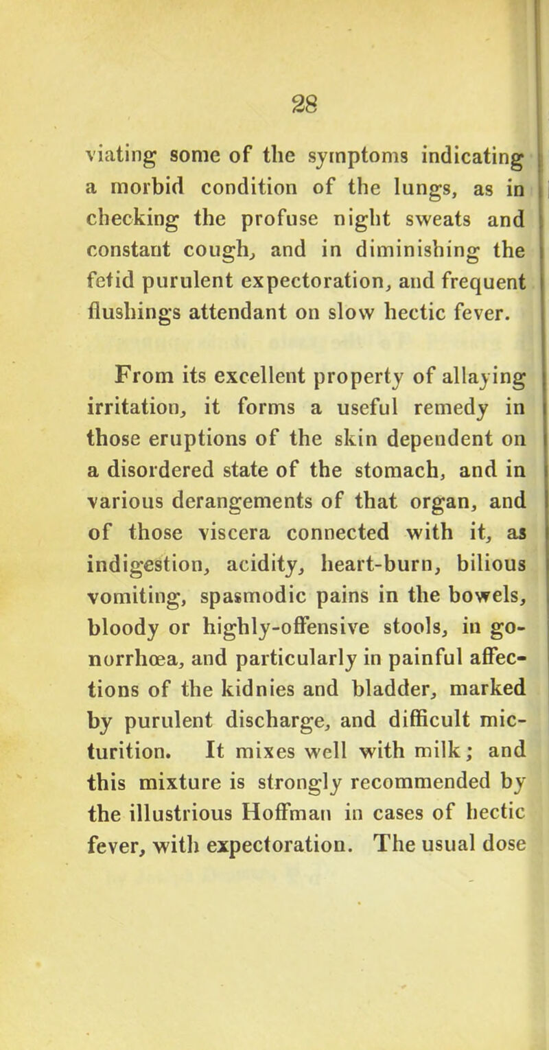 viating some of the symptoms indicating a morbid condition of the lungs, as in checking the profuse night sweats and constant cough., and in diminishing the fetid purulent expectoration, and frequent flushings attendant on slow hectic fever. From its excellent property of allaying irritation, it forms a useful remedy in those eruptions of the skin dependent on a disordered state of the stomach, and in various derangements of that organ, and of those viscera connected with it, as indigestion, acidity, heart-burn, bilious vomiting, spasmodic pains in the bowels, bloody or highly-offensive stools, in go- norrhoea, and particularly in painful affec- tions of the kidnies and bladder, marked by purulent discharge, and difficult mic- turition. It mixes well with milk; and this mixture is strongly recommended by the illustrious Hoffman in cases of hectic fever, with expectoration. The usual dose