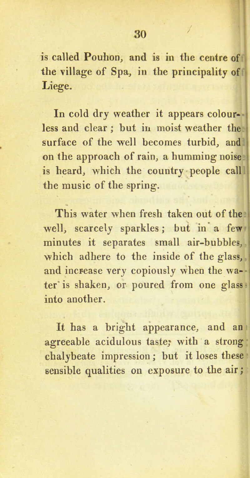 is called Pouhon, and is in the centre of the village of Spa, in the principality of Liege. In cold dry weather it appears colour- less and clear ; but in moist weather the surface of the well becomes turbid, and on the approach of rain, a humming noise is heard, which the country people call the music of the spring. This water when fresh taken out of the well, scarcely sparkles; but in a few minutes it separates small air-bubbles, which adhere to the inside of the glass, and increase very copiously when the wa- ter'is shaken, or poured from one glass into another. It has a bright appearance, and an agreeable acidulous taste; with a strong chalybeate impression; but it loses these sensible qualities on exposure to the air;