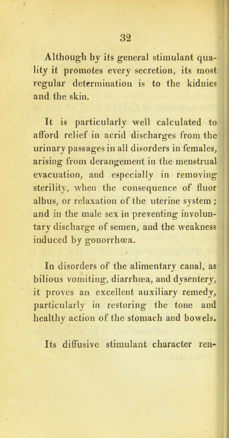Although by its general stimulant qua- lity it promotes every secretion, its most regular determination is to the kidnies and the skin. It is particularly well calculated to afford relief in acrid discharges from the urinary passages in all disorders in females, arising from derangement in the menstrual evacuation, and especially in removing sterility, when the consequence of fluor albus, or relaxation of the uterine system ; and in the male sex in preventing involun- tary discharge of semen, and the weakness induced by gonorrhoea. In disorders of the alimentary canal, as bilious vomiting, diarrhoea, and dysentery, it proves an excellent auxiliary remedy, particularly in restoring the tone and healthy action of the stomach and bowels. Its diffusive stimulant character ren-