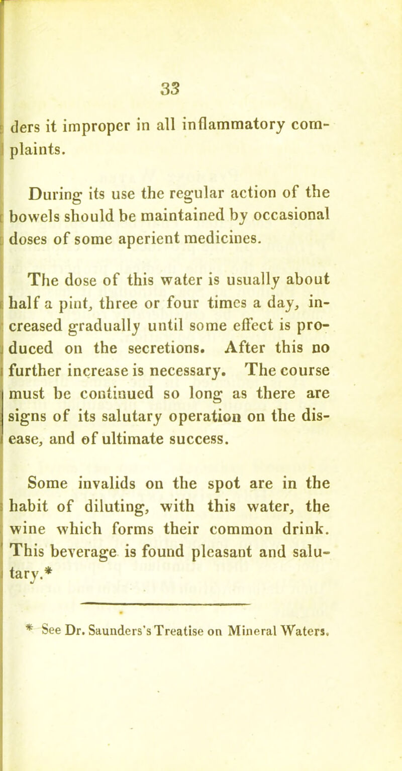 tiers it improper in all inflammatory com- plaints. During its use the regular action of the t bowels should be maintained by occasional doses of some aperient medicines. The dose of this water is usually about E half a pint, three or four times a day, in- creased gradually until some effect is pro- duced on the secretions. After this no further increase is necessary. The course must be continued so long as there are signs of its salutary operation on the dis- ease, and of ultimate success. Some invalids on the spot are in the i habit of diluting, with this water, the wine which forms their common drink. This beverage is found pleasant and salu- tary.* * See Dr. Saunders’s Treatise on Mineral Waters.