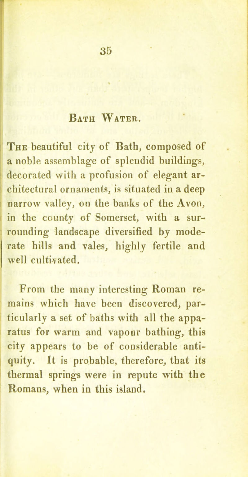 Bath Water. The beautiful city of Bath, composed of a noble assemblage of splendid buildings, decorated with a profusion of elegant ar- chitectural ornaments, is situated in a deep narrow valley, on the banks of the Avon, in the county of Somerset, with a sur- rounding landscape diversified by mode- rate hills and vales, highly fertile and well cultivated. From the many interesting Roman re- mains which have been discovered, par- ticularly a set of baths with all the appa- ratus for warm and vapour bathing, this city appears to be of considerable anti- quity. It is probable, therefore, that its thermal springs were in repute with the Romans, when in this island.