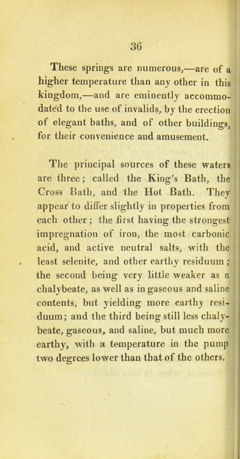 These springs are numerous,—are of a higher temperature than any other in this kingdom,—and are eminently accommo- dated to the use of invalids, by the erection of elegant baths, and of other buildings, for their convenience and amusement. The principal sources of these waters are three; called the King’s Bath, the Cross Bath, and the Hot Bath. They appear to differ slightly in properties from each other; the first having the strongest impregnation of iron, the most carbonic acid, and active neutral salts, with the , least selenite, and other earthy residuum ; the second being very little weaker as a chalybeate, as well as in gaseous and saline contents, but yielding more earthy resi- duum; and the third being still less chaly- beate, gaseous, and saline, but much more earthy, with a temperature in the pump two degrees lower than that of the others.