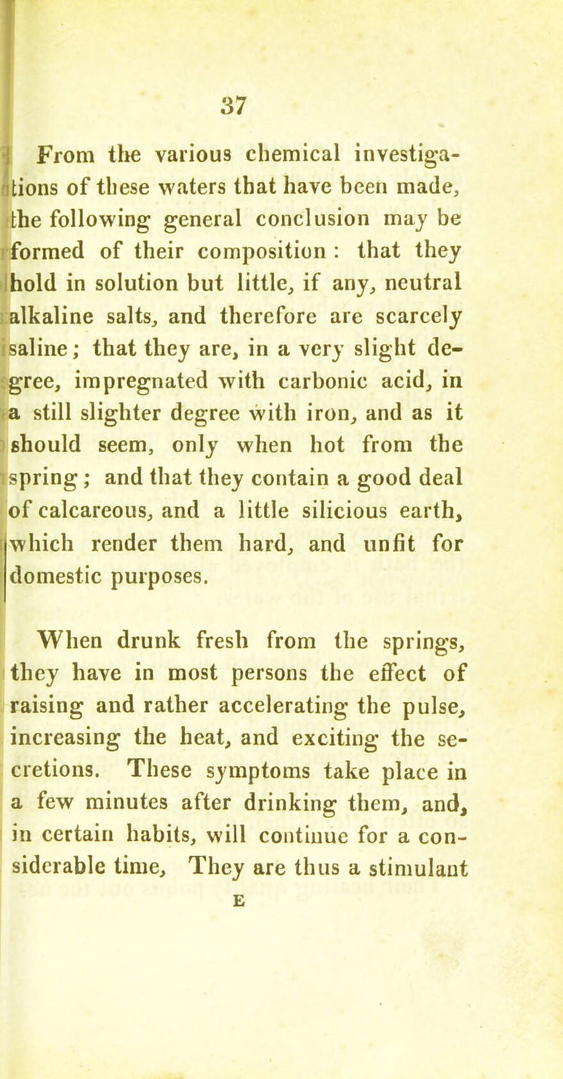 JFrom the various chemical investiga- tions of these waters that have been made, :the following general conclusion may be rformed of tbeir composition : that they hold in solution but little, if any, neutral alkaline salts, and therefore are scarcely isaline; that they are, in a very slight de- gree, impregnated with carbonic acid, in a still slighter degree with iron, and as it should seem, only when hot from the spring; and that they contain a good deal of calcareous, and a little silicious earth, which render them hard, and unfit for domestic purposes. When drunk fresh from the springs, they have in most persons the effect of raising and rather accelerating the pulse, increasing the heat, and exciting the se- cretions. These symptoms take place in a few minutes after drinking them, and, in certain habits, will continue for a con- siderable time. They are thus a stimulant E
