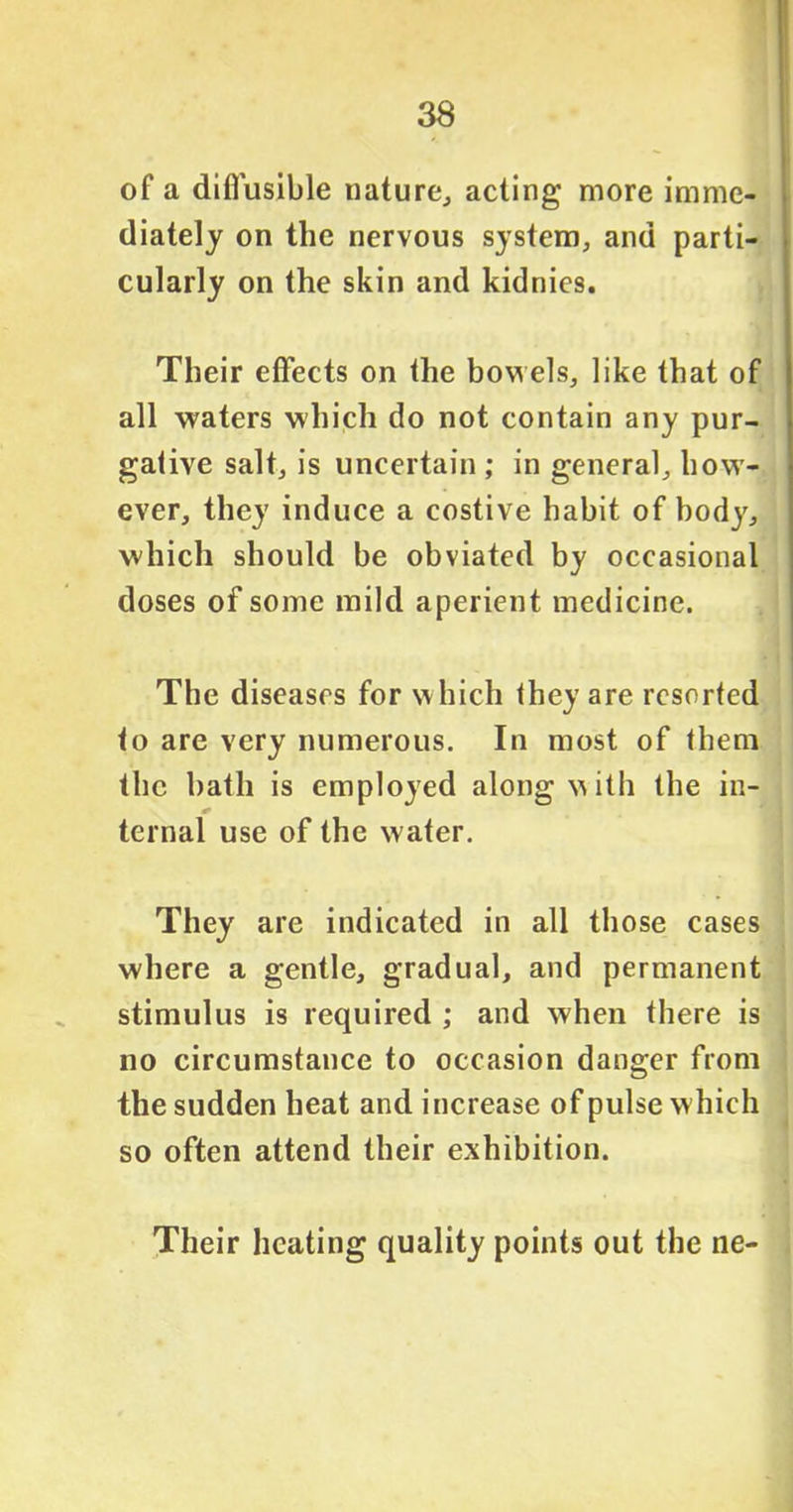of a diffusible nature., acting more imme- diately on the nervous system, and parti- cularly on the skin and kidnies. Their effects on the bowels, like that of all waters which do not contain any pur- gative salt, is uncertain ; in general, how- ever, they induce a costive habit of body, which should be obviated by occasional doses of some mild aperient medicine. The diseases for w hich they are resorted to are very numerous. In most of them the bath is employed along with the in- ternal use of the water. They are indicated in all those cases where a gentle, gradual, and permanent stimulus is required ; and when there is no circumstance to occasion danger from the sudden heat and increase of pulse which so often attend their exhibition. Their heating quality points out the ne-