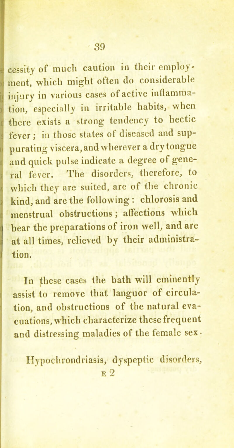 30 K cessity of much caution in their employ- >! ment, which might often do considerable [i injury in various cases of active inflamma- i tion, especially in irritable habits, when j there exists a strong tendency to hectic : fever; in those states of diseased and sup- purating viscera, and wherever a dry tongue and quick pulse indicate a degree of gene- ral fever. The disorders, therefore, to / which they are suited, are of the chronic ) kind, and are the following : chlorosis and menstrual obstructions ; affections which | bear the preparations of iron well, and are J at all times, relieved by their administra- I tion. In these cases the bath will eminently assist to remove that languor of circula- tion, and obstructions of the natural eva- cuations, which characterize these frequent and distressing maladies of the female sex- Hypochrondriasis, dyspeptic disorders, e 2