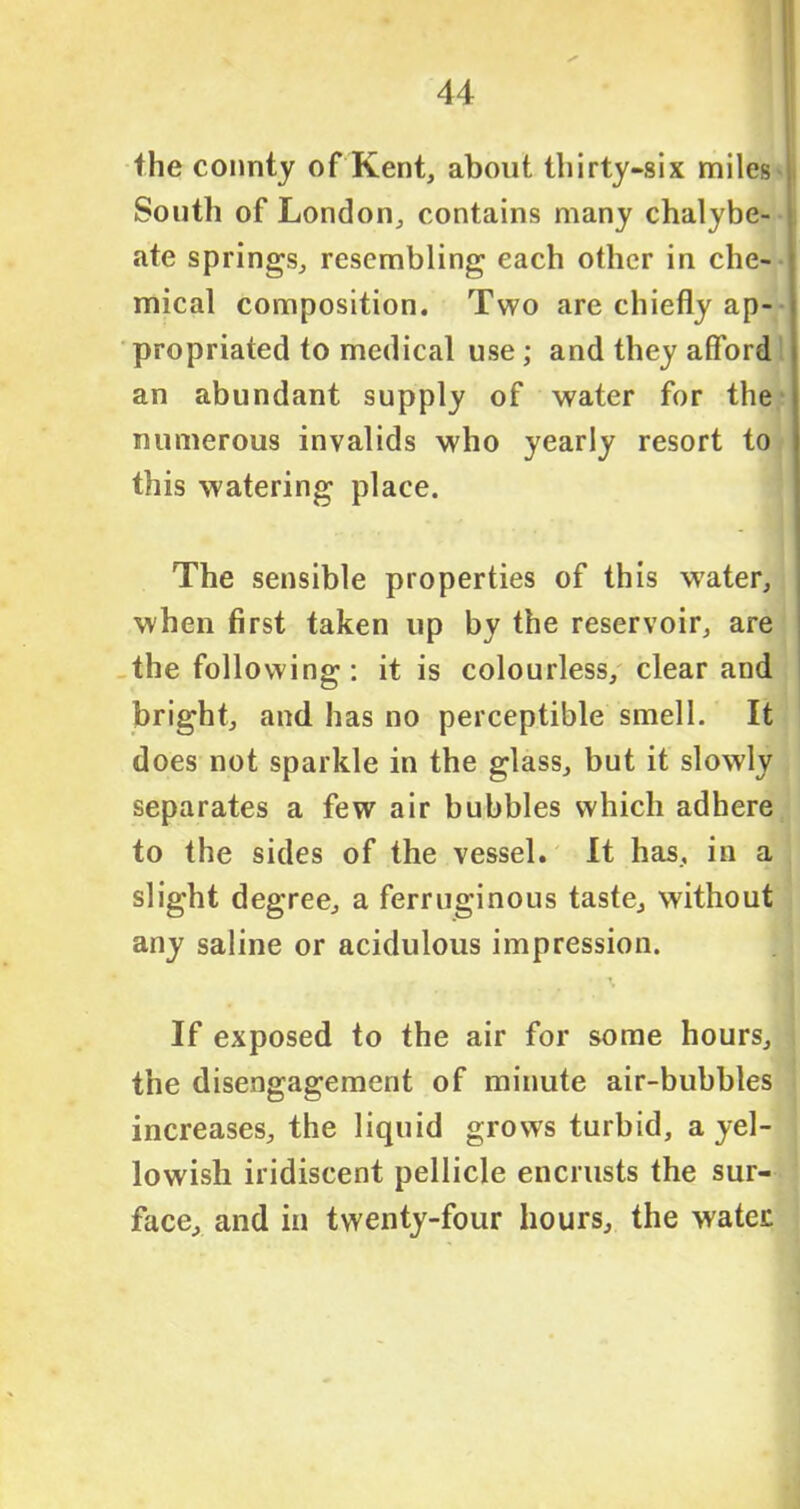 the county of Kent, about thirty-six miles South of London, contains many chalybe- ate springs, resembling each other in che- mical composition. Two are chiefly ap- propriated to medical use ; and they afford an abundant supply of water for the numerous invalids who yearly resort to this watering place. The sensible properties of this w7ater, when first taken up by the reservoir, are the following: it is colourless, clear and bright, and has no perceptible smell. It does not sparkle in the glass, but it slowly separates a few air bubbles which adhere to the sides of the vessel. It has, in a slight degree, a ferruginous taste, without any saline or acidulous impression. If exposed to the air for some hours, the disengagement of minute air-bubbles increases, the liquid grows turbid, a yel- lowish iridiscent pellicle encrusts the sur- face, and in twenty-four hours, the water