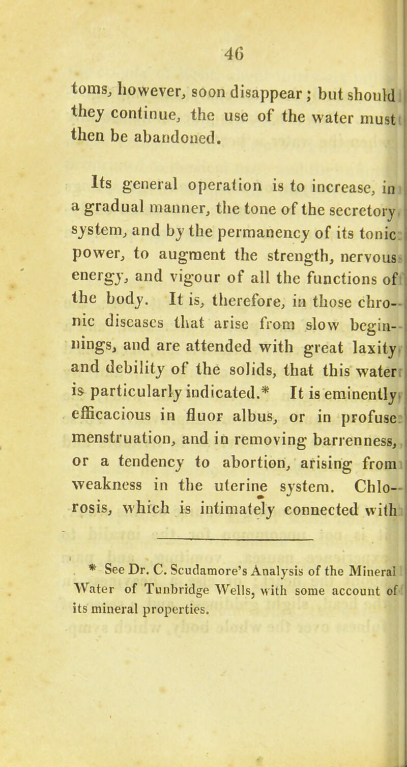 toms, however, soon disappear; but should they continue, the use of the water must then be abandoned. Its general operation is to increase, in a gradual manner, the tone of the secretory ? system, and by the permanency of its tonic ; power, to augment the strength, nervous * energy, and vigour of all the functions of the body. It is, therefore, in those chro- nic diseases that arise from slow begin- nings, and are attended with great laxity and debility of the solids, that this water is particularly indicated.* It is eminently efficacious in fluor albus, or in profuse menstruation, and in removing barrenness, or a tendency to abortion, arising from weakness in the uterine system. Chlo—1 rosis, which is intimately connected with * See Dr. C. Scudamore’s Analysis of the Mineral Water of Tunbridge Wells, with some account of its mineral properties.