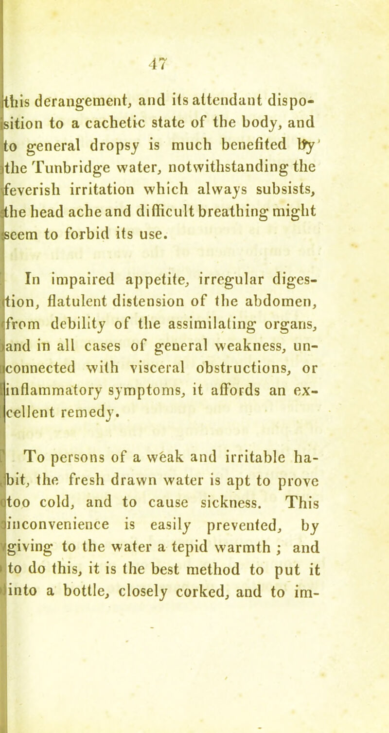 this derangement, and its attendant dispo- sition to a cachetic state of the body, and to general dropsy is much benefited fly the Tunbridge water, notwithstanding the 'feverish irritation which always subsists, the head ache and difficult breathing might seem to forbid its use. In impaired appetite, irregular diges- tion, flatulent distension of the abdomen, from debility of the assimilating organs, and in all cases of general weakness, un- connected with visceral obstructions, or inflammatory symptoms, it affords an ex- cellent remedy. To persons of a weak and irritable ha- bit, the fresh drawn water is apt to prove too cold, and to cause sickness. This inconvenience is easily prevented, by /giving to the water a tepid warmth ; and ► to do this, it is the best method to put it >)into a bottle, closely corked, and to im-