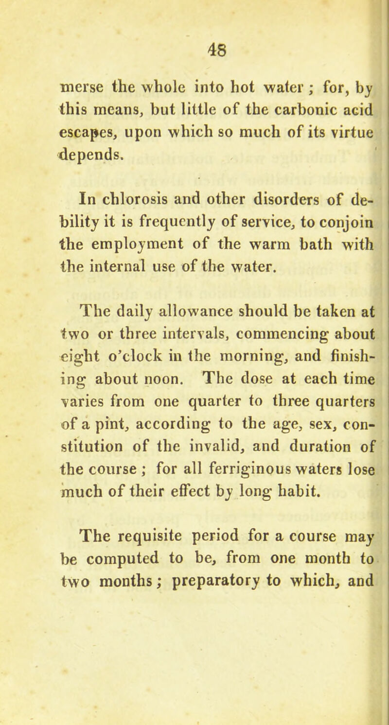 merse the whole into hot water ; for, by this means, but little of the carbonic aGid escapes, upon which so much of its virtue depends. In chlorosis and other disorders of de- bility it is frequently of service, to conjoin the employment of the warm bath with the internal use of the water. The daily allowance should be taken at two or three intervals, commencing about eight o’clock in the morning, and finish- ing about noon. The dose at each time varies from one quarter to three quarters of a pint, according to the age, sex, con- stitution of the invalid, and duration of the course ; for all ferriginous waters lose much of their effect by long habit. The requisite period for a course may be computed to be, from one month to two months; preparatory to which, and