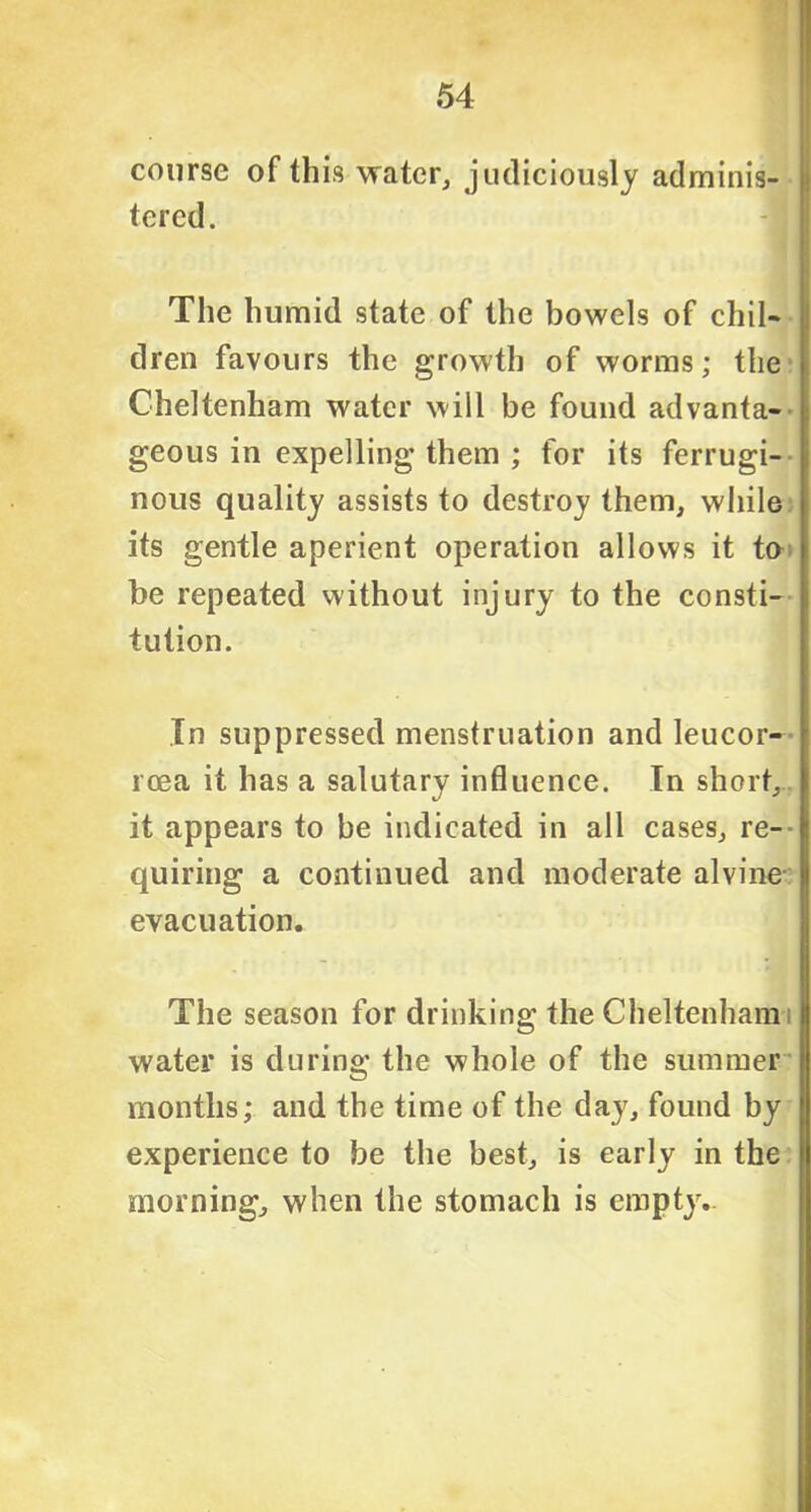 course of this water, judiciously adminis- tered. The humid state of the bowels of chil- dren favours the growth of worms; the Cheltenham water will be found advanta- geous in expelling them ; for its ferrugi- nous quality assists to destroy them, while its gentle aperient operation allows it to be repeated without injury to the consti- tution. In suppressed menstruation and leucor- rcea it has a salutary influence. In short, it appears to be indicated in all cases, re- quiring a continued and moderate alvine evacuation. The season for drinking the Cheltenham water is during the whole of the summer months; and the time of the day, found by experience to be the best, is early in the morning, when the stomach is empty.