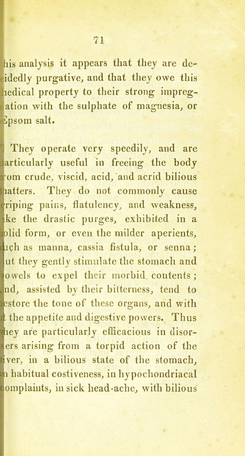 [his analysis it appears that they are de- cidedly purgative, and that they owe this ihedical property to their strong impreg- nation with the sulphate of magnesia, or ■Cpsom salt. T They operate very speedily, and are particularly useful in freeing the body [Tom crude, viscid, acid, and acrid bilious Matters. They do not commonly cause Iriping pains, flatulency, and weakness, Ike the drastic purges, exhibited in a aolid form, or even the milder aperients, lach as manna, cassia fistula, or senna; I ut they gently stimulate the stomach and Bowels to expel their morbid, contents; jnd, assisted by their bitterness, tend to lestore the tone of these organs, and with I the appetite and digestive powers. Thus ■iey are particularly efficacious in disor- ders arising from a torpid action of the Iver, in a bilious state of the stomach. Hi habitual costiveness, in hypochondriacal lomplaints, in sick head-ache, with bilious