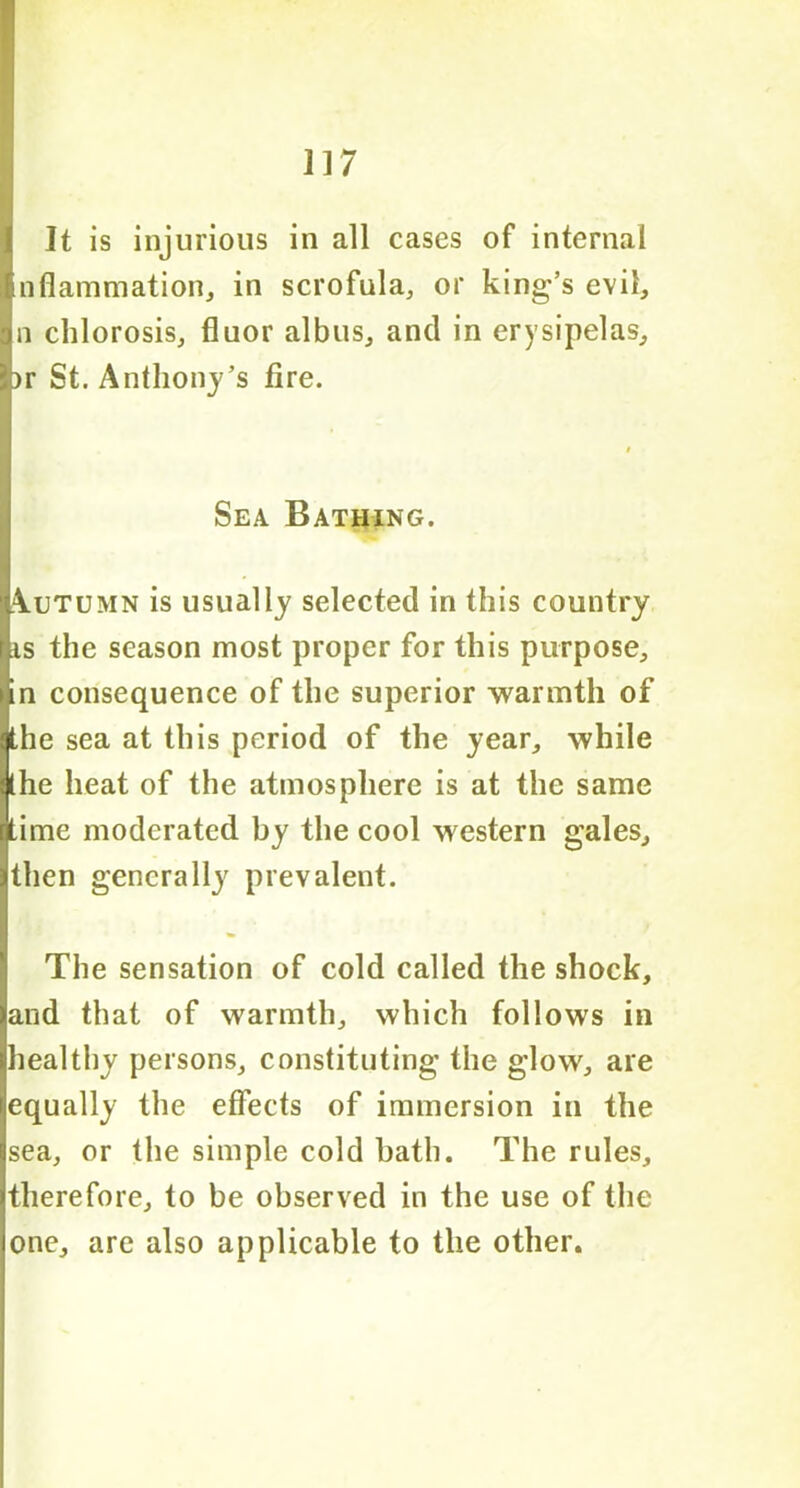 It is injurious in all cases of internal nfiammation, in scrofula, or king’s evil, n chlorosis, fluor albus, and in erysipelas, >r St. Anthony’s fire. Sea Bathing. Autumn is usually selected in this country is the season most proper for this purpose, in consequence of the superior warmth of the sea at this period of the year, while the heat of the atmosphere is at the same time moderated by the cool western gales, then generally prevalent. The sensation of cold called the shock, and that of warmth, which follows in healthy persons, constituting the glow, are equally the effects of immersion in the sea, or the simple cold bath. The rules, therefore, to be observed in the use of the one, are also applicable to the other.