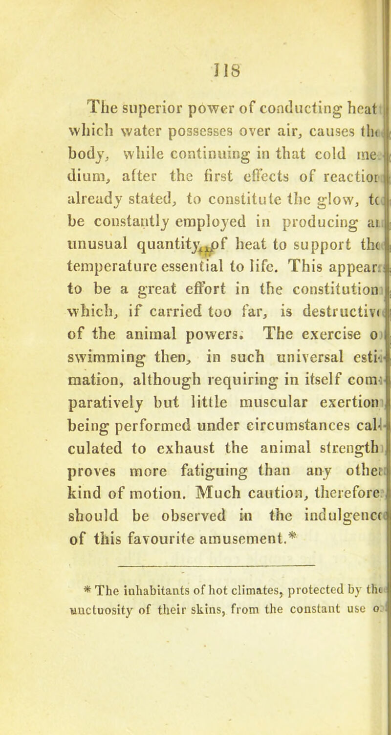 318 The superior power of conducting heat which water possesses over air, causes tin body, while continuing in that cold me ■ dium, after the first effects of reactior already stated, to constitute the glow, t( be constantly employed in producing ai | unusual quantity,^ f heat to support the temperature essential to life. This appear i to be a great effort in the constitution which, if carried too far, is destructive of the animal powers. The exercise o swimming then, in such universal esti-i mation, although requiring in itself conai paratively but little muscular exertion being performed under circumstances cab culated to exhaust the animal strength proves more fatiguing than any othei kind of motion. Much caution, therefore should be observed in the indulgence of this favourite amusement.* * The inhabitants of hot climates, protected by the uncluosity of their skins, from the constant use o.
