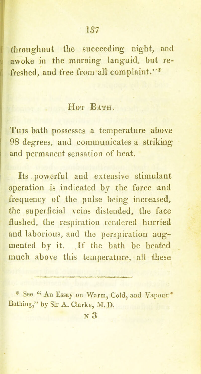 throughout the succeeding night, and awoke in the morning languid, but re- / freshed, and free from all complaint.5'* Hot Bath. This bath possesses a temperature above 98 degrees, and communicates a striking and permanent sensation of heat. Its powerful and extensive stimulant operation is indicated by the force and frequency of the pulse being increased, the superficial veins distended, the face llushed, the respiration rendered hurried and laborious, and the perspiration aug- mented by it. If the bath be heated much above this temperature, all these * See u An Essay on Warm, Cold, and Vapour * Bathing,” by Sir A. Clarke, M.D. N 3