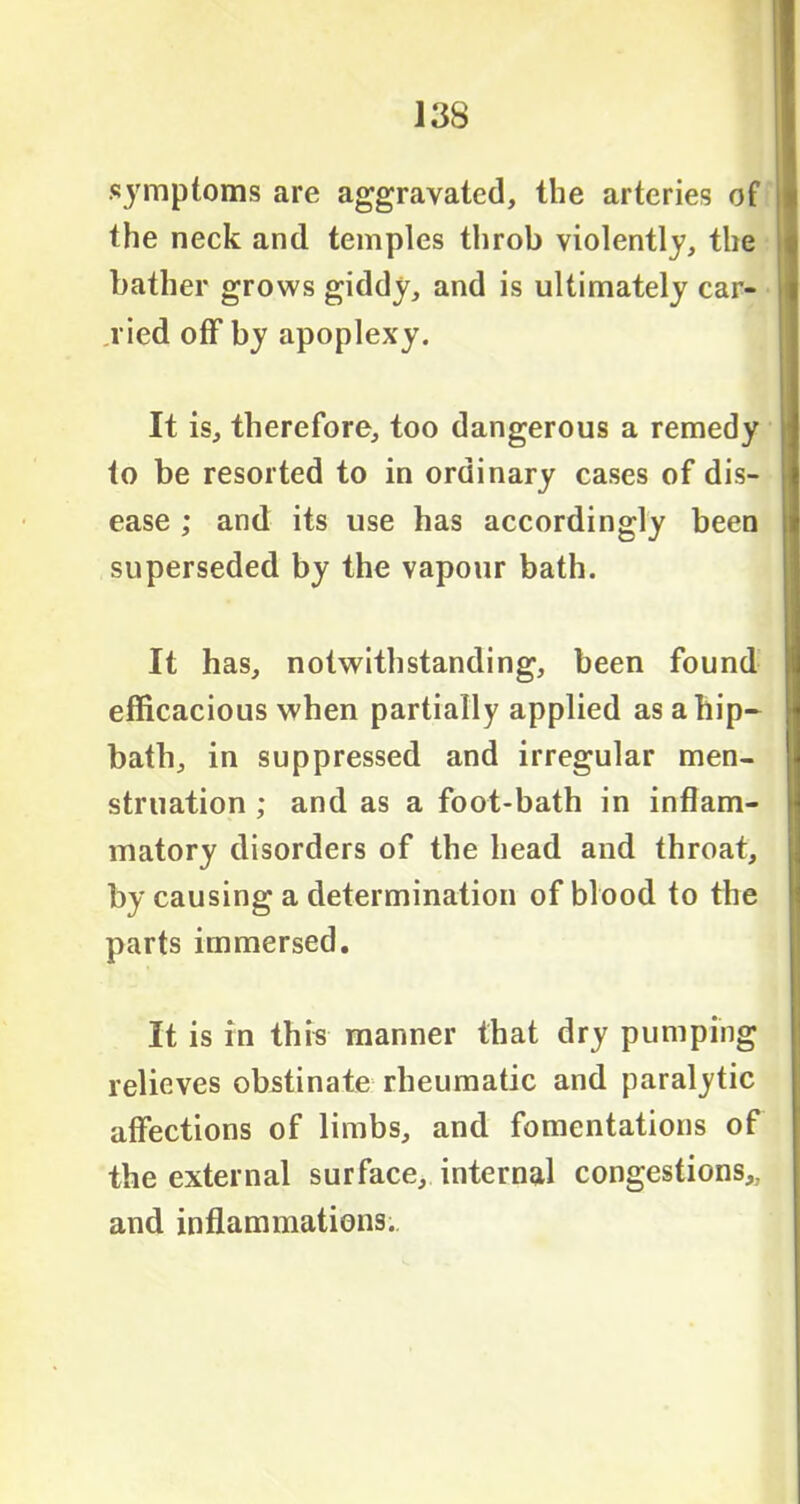 symptoms are aggravated, the arteries of the neck and temples throb violently, the bather grows giddy, and is ultimately car- ried off by apoplexy. It is, therefore, too dangerous a remedy to be resorted to in ordinary cases of dis- ease ; and its use has accordingly been superseded by the vapour bath. It has, notwithstanding, been found efficacious when partially applied as a hip- bath, in suppressed and irregular men- struation ; and as a foot-bath in inflam- matory disorders of the head and throat, by causing a determination of blood to the parts immersed. It is in this manner that dry pumping relieves obstinate rheumatic and paralytic affections of limbs, and fomentations of the external surface, internal congestions,, and inflammations.