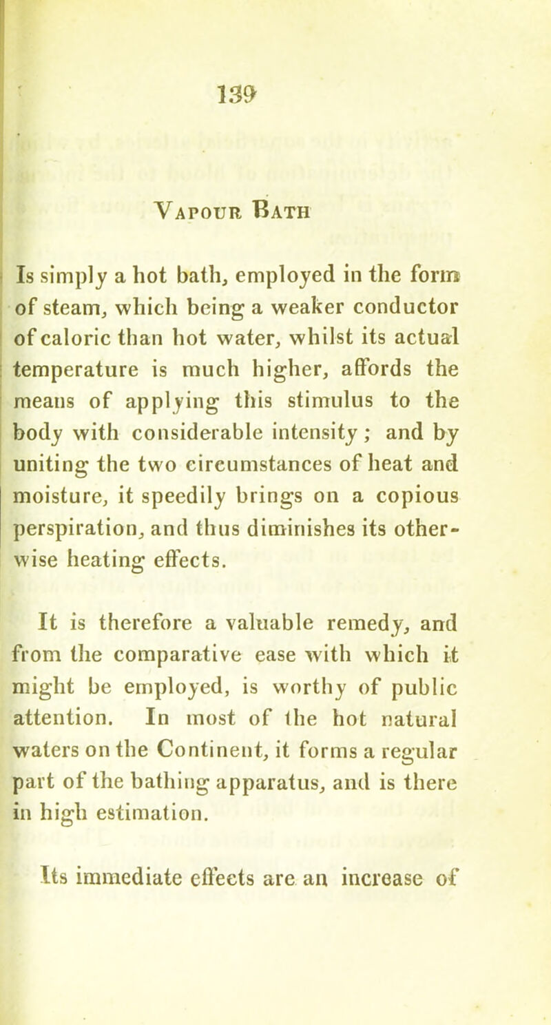Vapour Bath Is simply a hot bath, employed in the form of steam, which being a weaker conductor of caloric than hot water, whilst its actual temperature is much higher, affords the means of applying this stimulus to the body with considerable intensity ; and by uniting the two circumstances of heat and moisture, it speedily brings on a copious perspiration, and thus diminishes its other- wise heating effects. It is therefore a valuable remedy, and from the comparative ease with which it might be employed, is worthy of public attention. In most of the hot natural waters on the Continent, it forms a regular part of the bathing apparatus, and is there in high estimation. Its immediate effects are an increase of