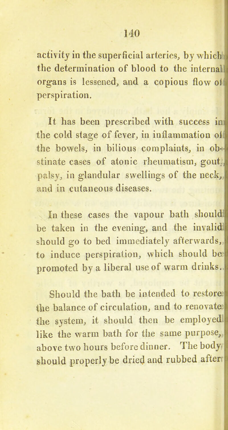 activity in the superficial arteries, by which i the determination of blood to the internal I organs is lessened, and a copious flow ol j perspiration. It has been prescribed with success in the cold stage of fever, in inflammation ol the bowels, in bilious complaints, in ob- stinate cases of atonic rheumatism, gout, palsy, in glandular swellings of the neck, and in cutaneous diseases. In these cases the vapour bath should' be taken in the evening, and the invalids should go to bed immediately afterwards, to induce perspiration, which should be promoted by a liberal use of warm drinks. Should the bath be intended to restorer the balance of circulation, and to renovate the system, it should then be employed like the warm bath for tfie same purpose, above two hours before dinner. The body should properly be dried and rubbed after