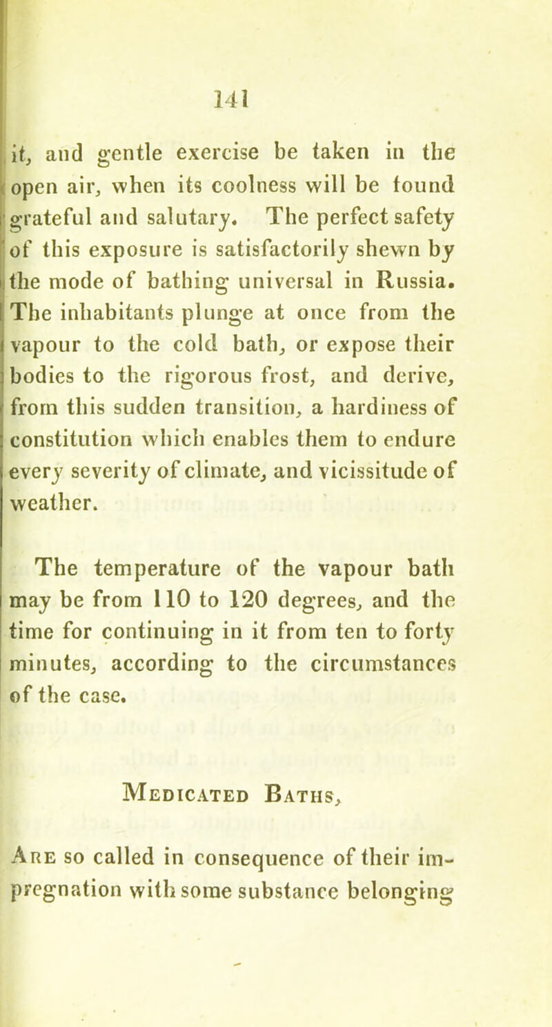 it, and gentle exercise be taken in the open air, when its coolness will be found grateful and salutary. The perfect safety of this exposure is satisfactorily shewn by the mode of bathing universal in Russia. The inhabitants plunge at once from the vapour to the cold bath, or expose their bodies to the rigorous frost, and derive, from this sudden transition, a hardiness of constitution which enables them to endure every severity of climate, and vicissitude of weather. The temperature of the vapour bath may be from 110 to 120 degrees, and the time for continuing in it from ten to forty i minutes, according to the circumstances of the case. Medicated Baths, Are so called in consequence of their im- pregnation with some substance belonging