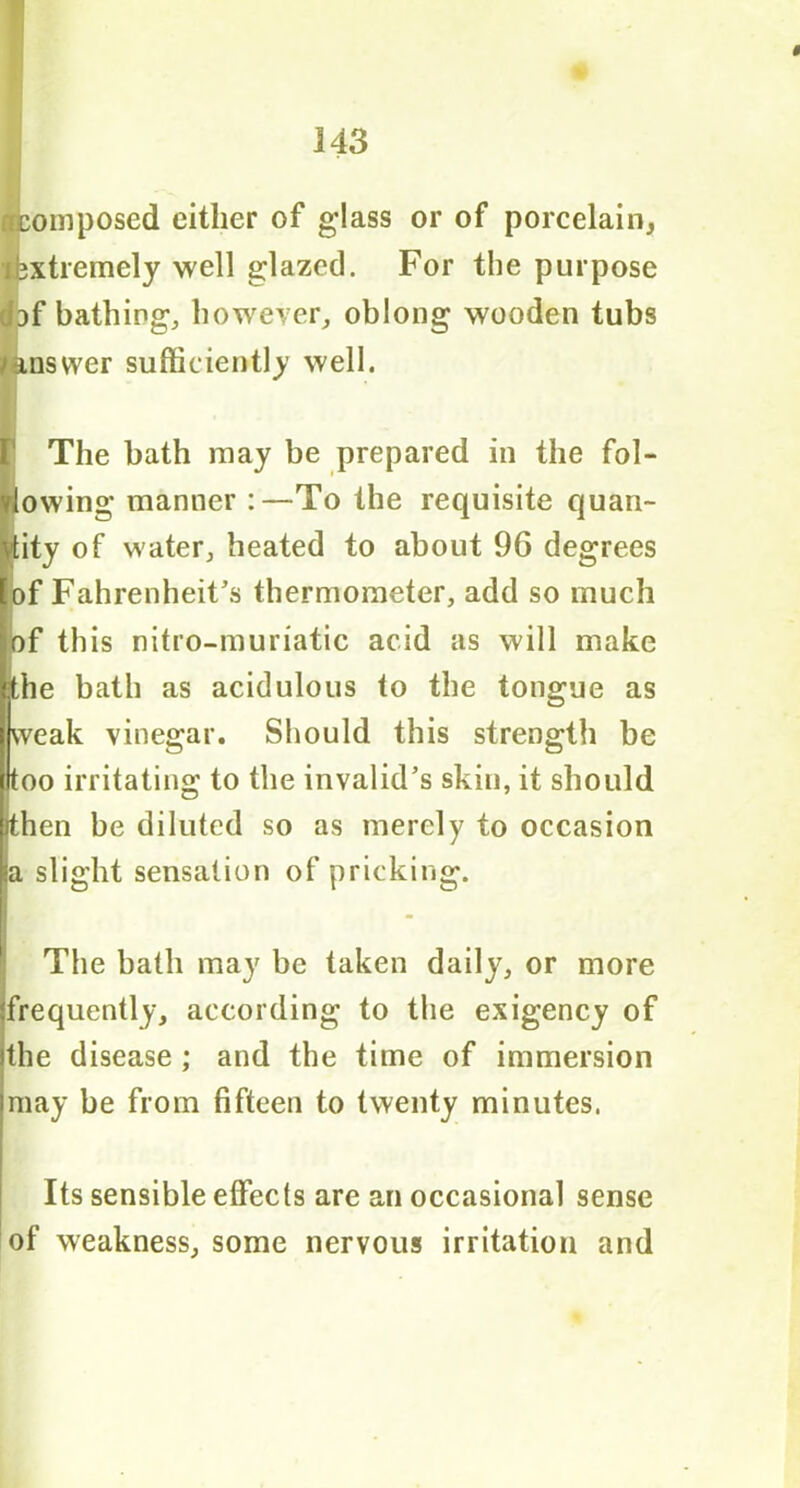 rrcomposed either of glass or of porcelain, lbxtremely well glazed. For the purpose Ibf bathing, however, oblong wooden tubs - inswer sufficiently well. I r The bath may be prepared in the fol- lowing manner :—To the requisite quan- tity of water, heated to about 96 degrees of Fahrenheit’s thermometer, add so much of this nitro-muriatic acid as will make the bath as acidulous to the tongue as weak vinegar. Should this strength be too irritating to the invalid’s skin, it should then be diluted so as merely to occasion <a slight sensation of pricking. The bath may be taken daily, or more frequently, according to the exigency of the disease ; and the time of immersion may be from fifteen to twenty minutes. Its sensible effects are an occasional sense of weakness, some nervous irritation and