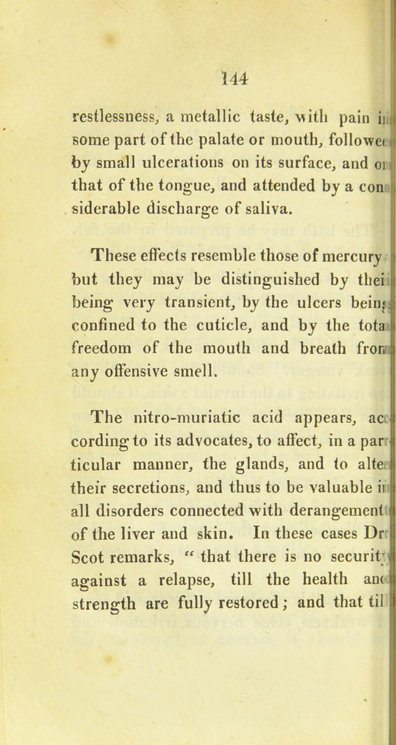 restlessness, a metallic taste, \*ith pain in some part of the palate or mouth, followei by small ulcerations on its surface, and oi that of the tongue, and attended by a con siderable discharge of saliva. These effects resemble those of mercury but they may be distinguished by tliei i being very transient, by the ulcers being confined to the cuticle, and by the tota i freedom of the mouth and breath fron any offensive smell. The nitro-muriatic acid appears, aci cording to its advocates, to affect, in a par ticular manner, the glands, and to alte their secretions, and thus to be valuable ii all disorders connected with derangement of the liver and skin. In these cases Dr Scot remarks, ff that there is no securit; against a relapse, till the health an< U strength are fully restored; and that til 1