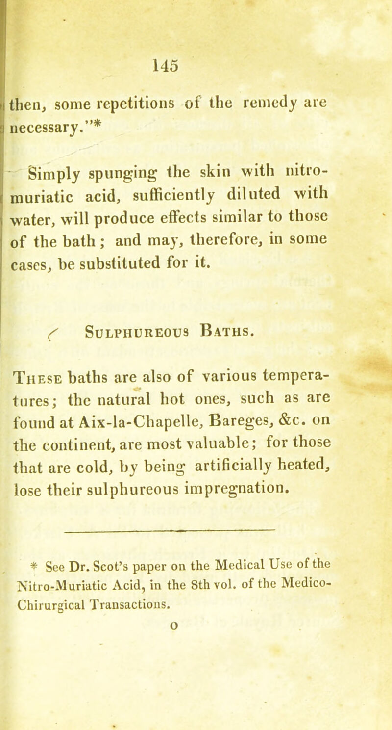i then, some repetitions of the remedy are : necessary.”* Simply springing the skin with nitro- i muriatic acid, sufficiently diluted with water, will produce effects similar to those of the bath; and may, therefore, in some cases, he substituted for it. f Sulphureous Baths. These baths are also of various tempera- tures; the natural hot ones, such as are found at Aix-la-Chapelle, Bareges, &c. on the continent, are most valuable; for those that are cold, by being artificially heated, lose their sulphureous impregnation. * See Dr. Scot’s paper on the Medical Use of the Nitro-Muriatic Acid, in the 8th vol. of the Medico- Chirurgical Transactions.