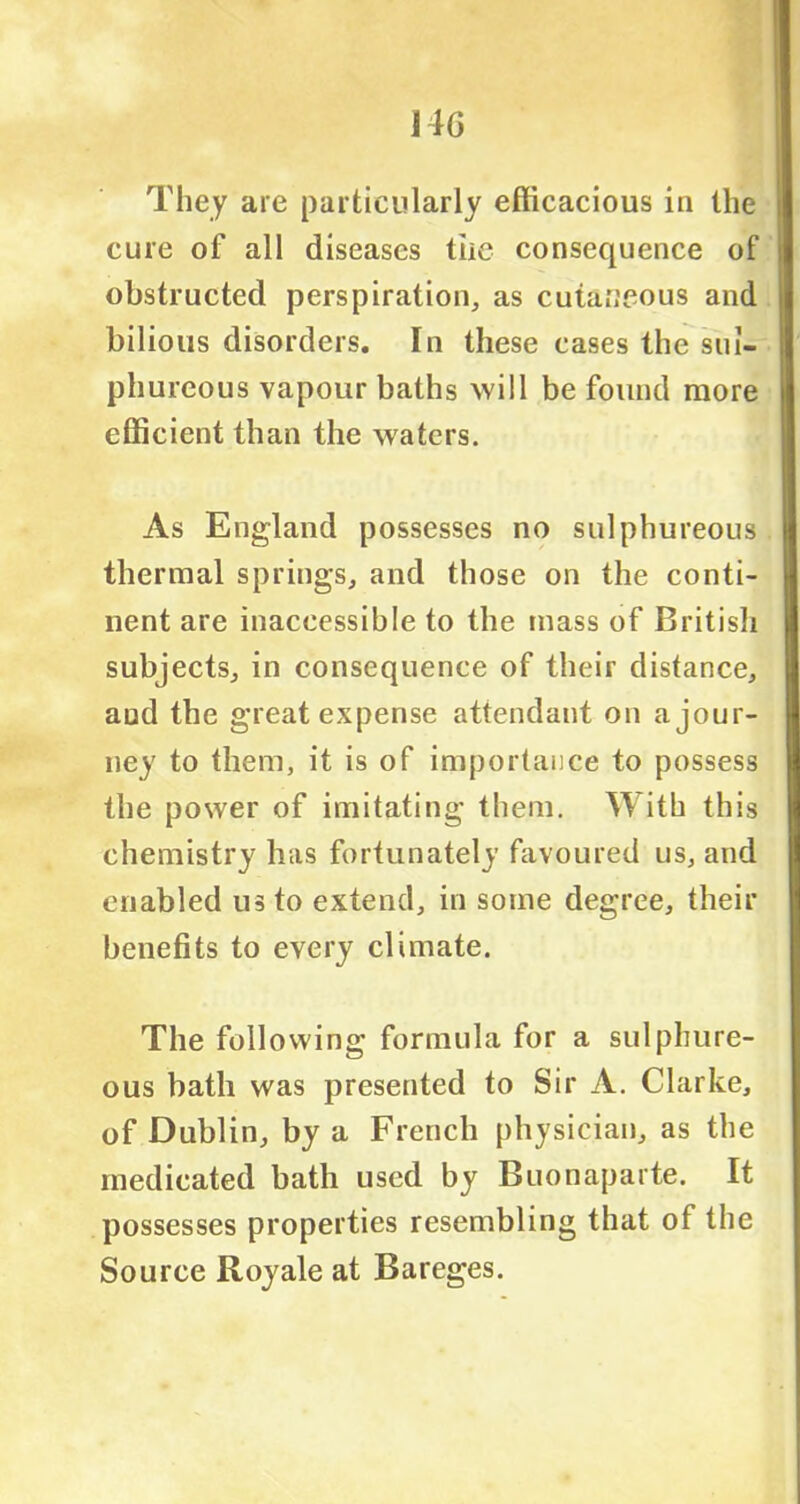 They are particularly efficacious in the cure of all diseases the consequence of obstructed perspiration, as cutaneous and bilious disorders. In these cases the sul- phureous vapour baths will be found more efficient than the waters. As England possesses no sulphureous thermal springs, and those on the conti- nent are inaccessible to the mass of British subjects, in consequence of their distance, aud the great expense attendant on a jour- ney to them, it is of importance to possess the power of imitating them. With this chemistry has fortunately favoured us, and enabled us to extend, in some degree, their benefits to every climate. The following formula for a sulphure- ous bath was presented to Sir A. Clarke, of Dublin, by a French physician, as the medicated bath used by Buonaparte. It possesses properties resembling that of the Source Royale at Bareges.