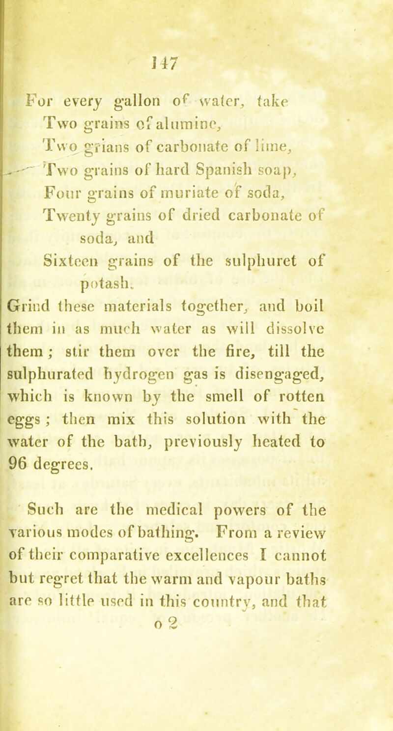 J17 For every gallon of water, take Two grains cfalumine. Two grians of carbonate of lime. Two grains ol’ hard Spanish soap. Four grains of muriate of soda, Twenty grains of dried carbonate of soda, and Sixteen grains of the sulphured of potash. Grind these materials together, and boil them in as much water as will dissolve them; stir them over the fire, till the sulphurated hydrogen gas is disengaged, which is known by the smell of rotten eggs ; then mix this solution with the water of the bath, previously heated to 96 degrees. Such are the medical powers of the various modes of bathing. From a review of their comparative excellences I cannot but regret that the warm and vapour baths are so little used in this country, and that 9