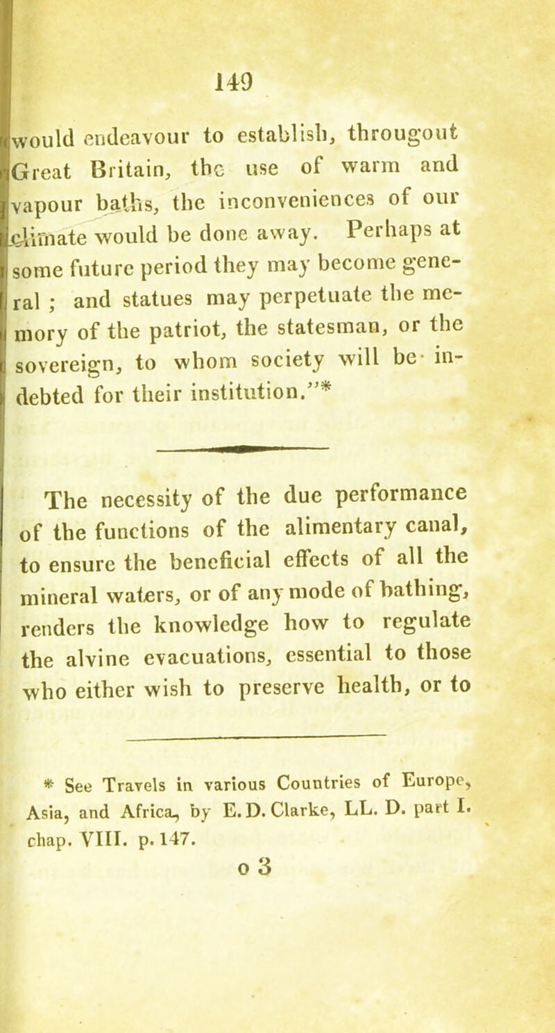 would endeavour to establish, througout Great Britain, the use of warm and vapour baths, the inconveniences of our j&Lii'nate would be done away. Perhaps at some future period they may become gene- ral ; and statues may perpetuate the me- mory of the patriot, the statesman, or the sovereign, to whom society will be- in- debted for their institution.”* The necessity of the due performance of the functions of the alimentary canal, to ensure the beneficial effects of all the mineral waters, or of any mode of bathing, renders the knowledge how to regulate the alvine evacuations, essential to those who either wish to preserve health, or to #■ See Travels in various Countries of Europe, Asia, and Africa, by E.D. Clarke, LL. D. part I. chap. YILI. p. 147. o 3