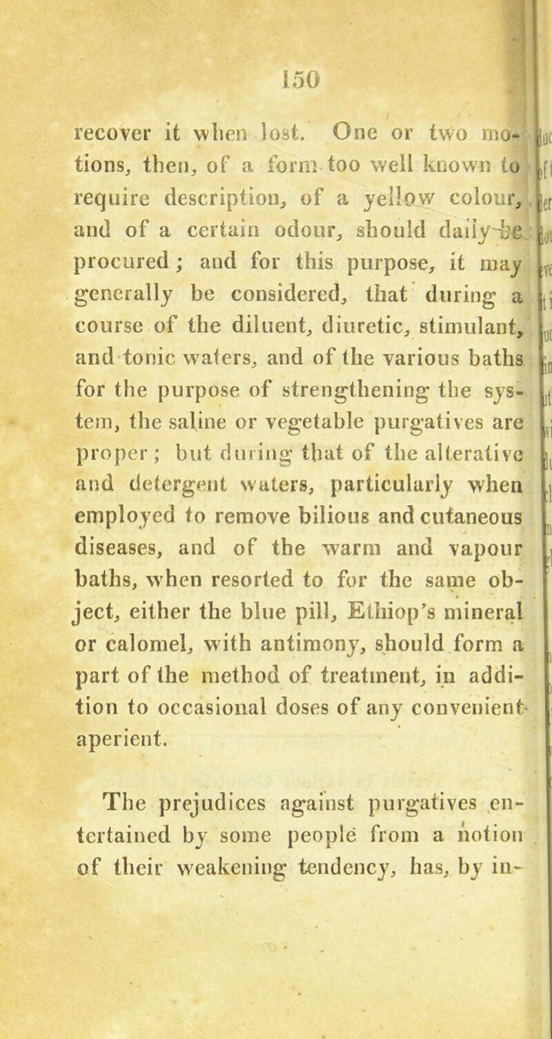 recover it when lost. One or two mo- tions,, then, of a form too well known to require description, of a yellow colour, and of a certain odour, should daiiy~h£ procured; and for this purpose, it may generally be considered, that during a course of the diluent, diuretic, stimulant, and tonic waters, and of the various baths for the purpose of strengthening the sys- tem, the saline or vegetable purgatives are proper; but during that of the alterative and detergent waters, particularly when employed to remove bilioug and cutaneous diseases, and of the warm and vapour baths, when resorted to for the same ob- ject, either the blue pill, Ethiop’s mineral or calomel, with antimony, should form a part of the method of treatment, in addi- tion to occasional doses of any convenient- aperient. The prejudices against purgatives en- tertained by some people from a notion of their weakening tendency, has, by in-