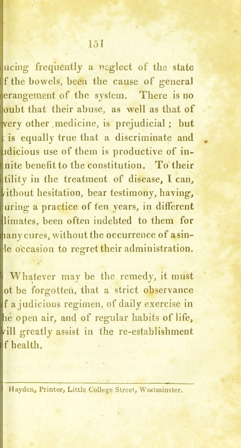 ucing frequently a neglect of the state fif the bowels, been the cause of general derangement of the system. There is no loubt that their abuse, as well as that of jvery other medicine, is prejudicial; but | is equally true that a discriminate and iidicious use of them is productive of in- Inite benefit to the constitution. To their Itility in the treatment of disease, I can, lithout hesitation, bear testimony, having, luring a practice of fen years, in different llimates, been often indebted to them for liany cures, without the occurrence of asin- lle occasion to regret their administration. Whatever may be the remedy, it must lot be forgotten, that a strict observance If ajudicions regimen, of daily exercise in lie open air, and of regular habits of life, rill greatly assist in the re-establishment If health. D Hayden, Printer, Little College Street, Westminster,