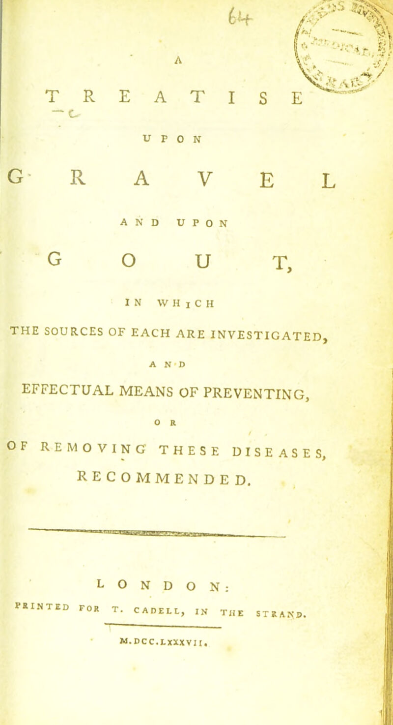 T R — C- G R EAT UPON A V E L AND UPON o u T, IN WHjCH THE SOURCES OF EACH ARE INVESTIGATED, A N ' D EFFECTUAL MEANS OF PREVENTING, O R OF REMOVING THESE DISEASES, RECOMMENDED. LONDON: printed FOR T. CADELL, in the strand. M.DCC.LXXXVII.