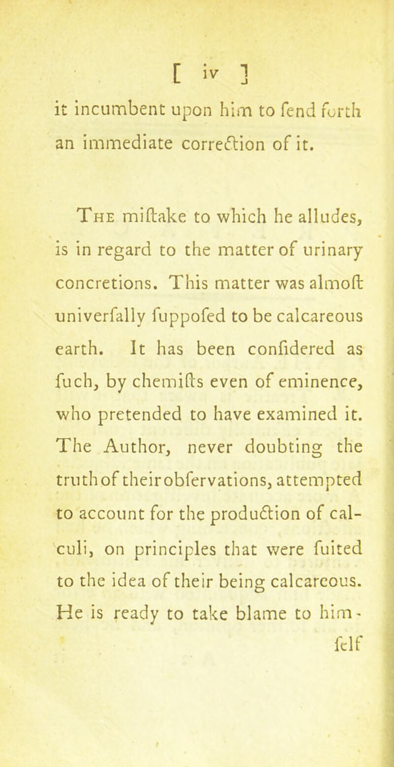 it incumbent upon him to fend forth an immediate correction of it. The miftake to which he alludes, is in regard to the matter of urinary concretions. This matter was almoft univerfallv fuppofed to be calcareous earth. It has been confidered as fuch, by chemifts even of eminence, who pretended to have examined it. The Author, never doubting the truth of their obfervations, attempted to account for the production of cal- culi, on principles that were fuited to the idea of their being calcareous. He is ready to take blame to him' fclf