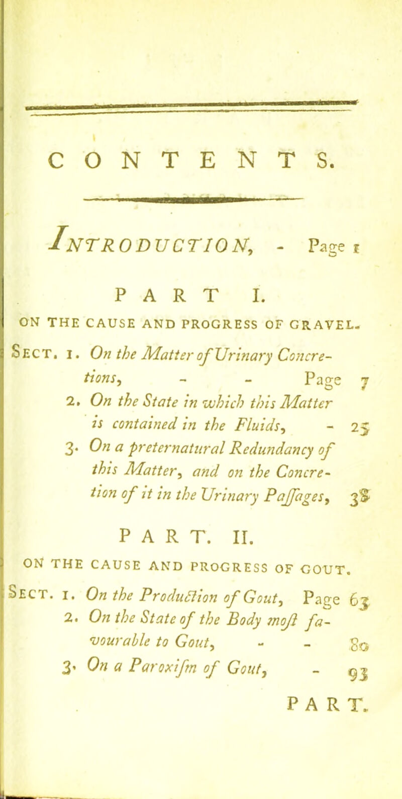 CONTENTS. Introduction, - Page * PART i. ON THE CAUSE AND PROGRESS OF GRAVEL. Sect. I. On the Matter of Urinary Concre- tions, - - Page 7 2. On the State in which this Matter is contained in the Fluids, - 25 3- 0?1 a preternatural Redundancy of this Matter, and on the Concre- tion of it in the Urinary Pajfages, 3S PART. II. ON THE CAUSE AND PROGRESS OF GOUT. Sect. i. On the Production of Gout, Page 63 2. On the State of the Body mofl fa- vourable to Gout, - - So 3. On a Paroxifm of Gout, ~ 93 PART.