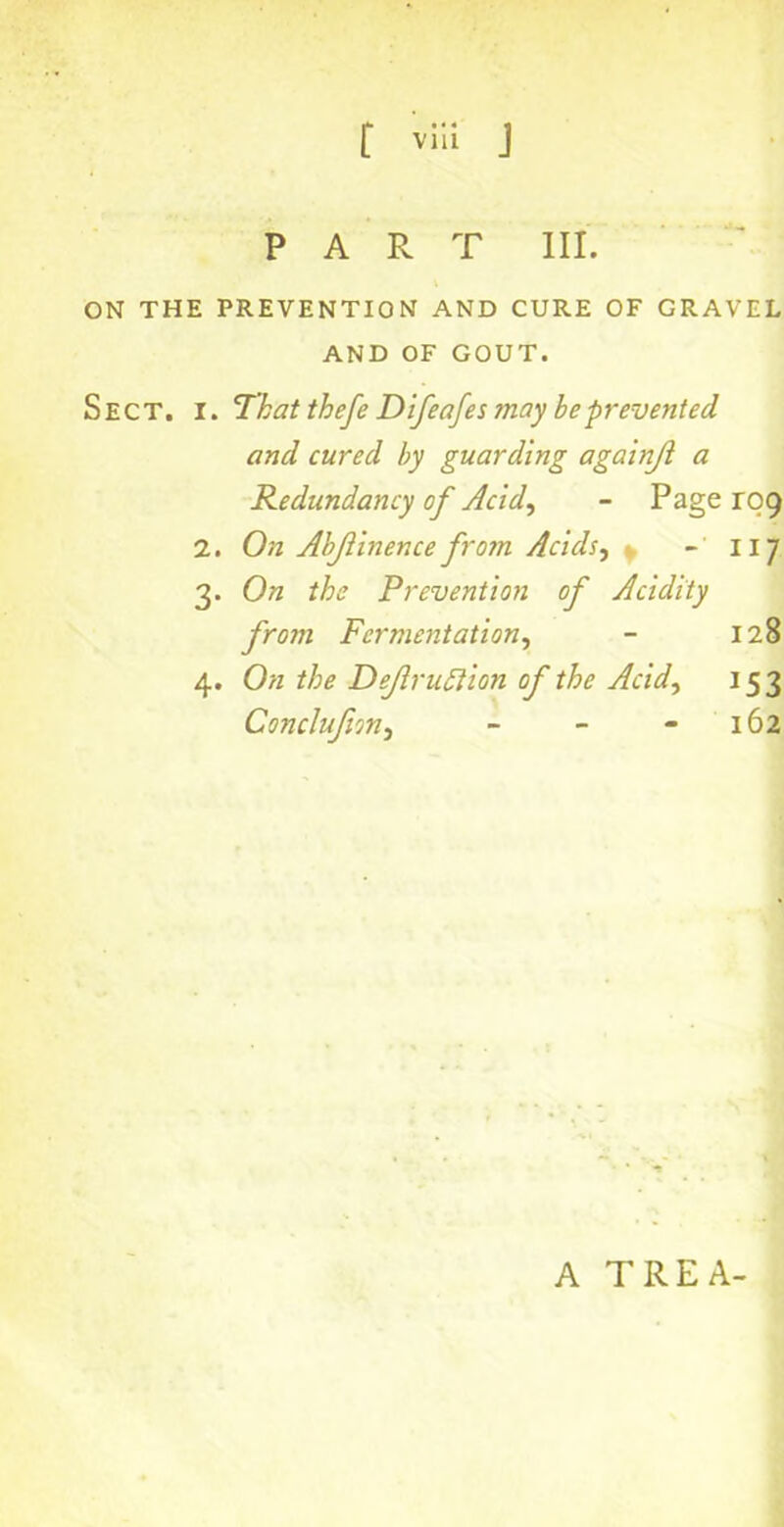 PART III. ON THE PREVENTION AND CURE OF GRAVEL AND OF GOUT. Sect. i. That thefe Difeafes ?nay be prevented and cured by guarding againji a Redundancy of Acid, - Page rog 2. On Abjiinence from Acids^ ~ 117 3. On the Prevention of Acidity from Fermentation, - 128 4. On the Dejlruttion of the Acid, 153 Conclujion, - - - 162 A TREA-