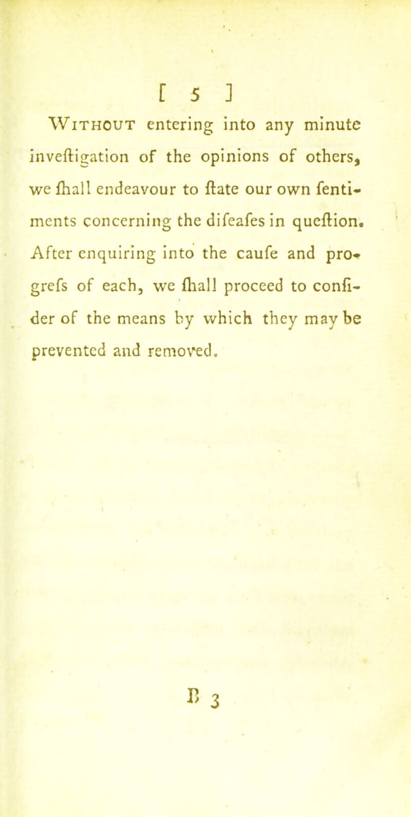 Without entering into any minute inveftigation of the opinions of others, we fhall endeavour to ftate our own fenti- ments concerning the difeafes in queftion. After enquiring into the caufe and pro* grefs of each, we fhall proceed to confl- der of the means hy which they maybe prevented and removed. »3