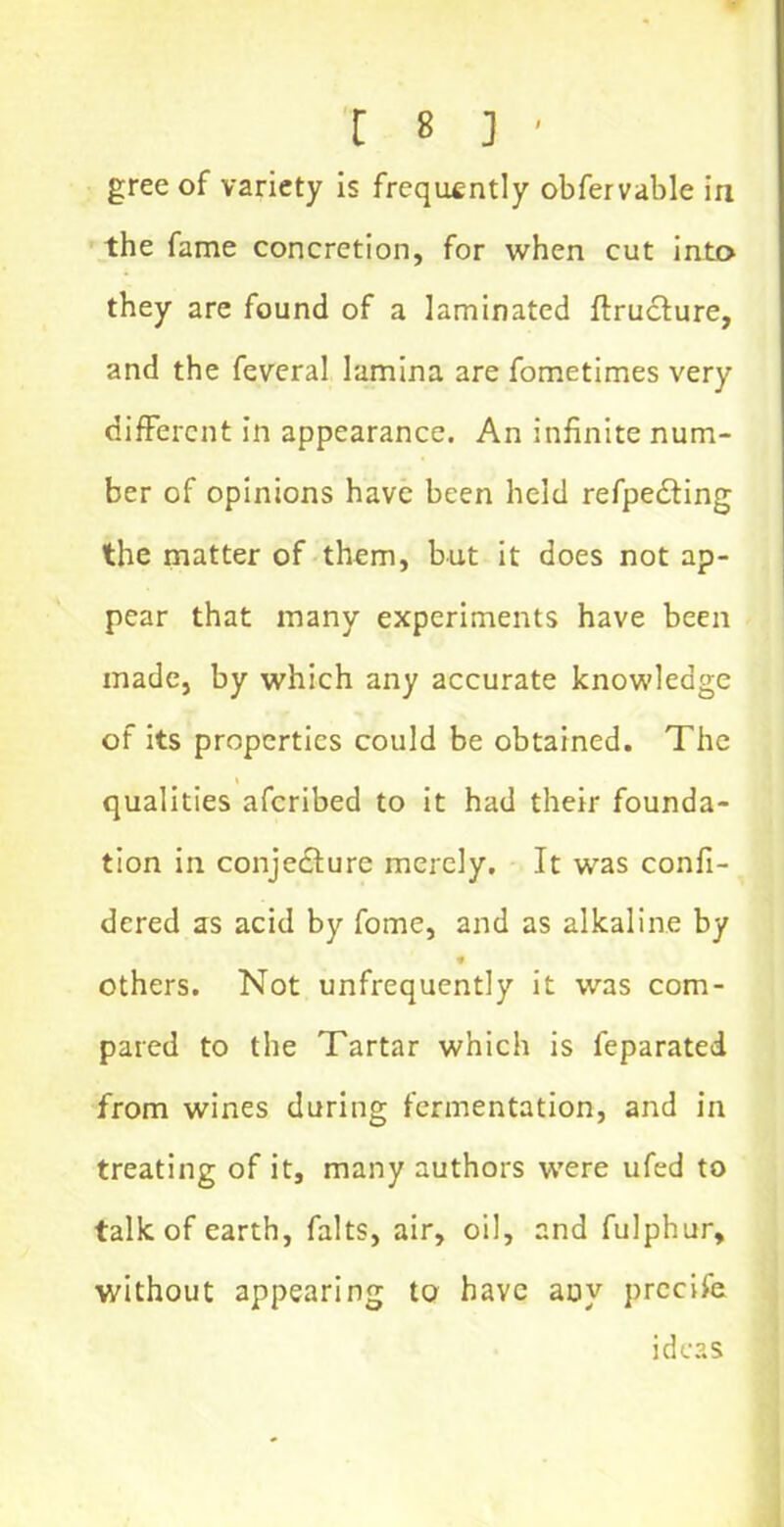 greeof variety is frequently obfervable in the fame concretion, for when cut into they are found of a laminated ftructure, and the feveral lamina are fometimes very different in appearance. An infinite num- ber of opinions have been held refpecting the matter of them, but it does not ap- pear that many experiments have been made, by which any accurate knowledge of its properties could be obtained. The qualities aferibed to it had their founda- tion in conjecture merely. It was confi- dcred as acid by fome, and as alkaline by * others. Not unfrequently it was com- pared to the Tartar which is feparated from wines during fermentation, and in treating of it, many authors were ufed to talk of earth, falts, air, oil, and fulphur, without appearing to have any precife ideas
